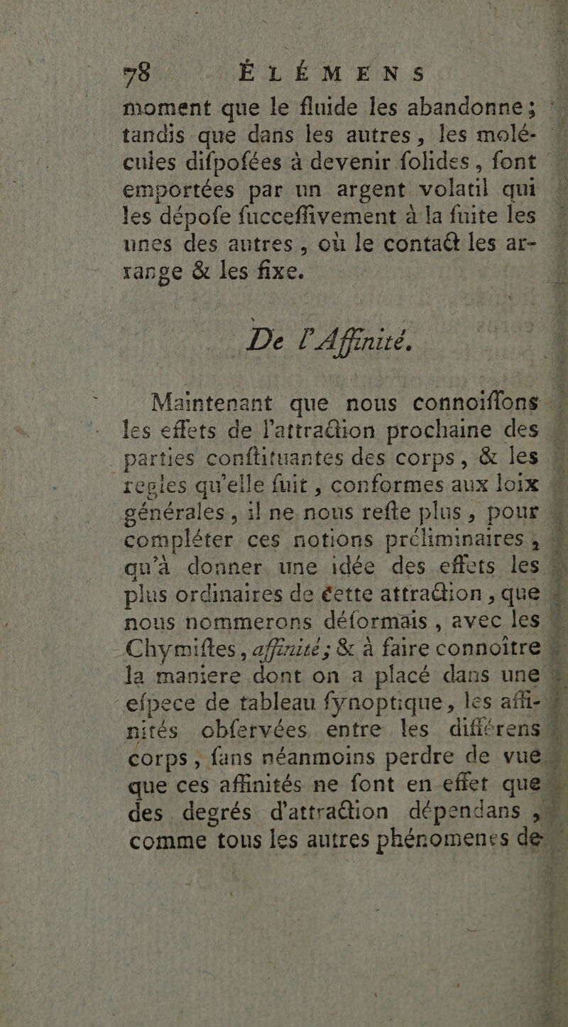 tandis que dans les autres, Îles molé- cuies difpofées à devenir folides, font emportées par un argent volatil qui les dépofe fucceffivement à la fuite les unes des autres, où le contaét les ar- range &amp; les fixe. De l'Affnité. les effets de l’attra@ion prochaine des | parties conftituantes des corps, &amp; les regies qu'elle fuit , conformes aux loix compléter ces notions A + plus ordinaires de éette attraëtion , que efpece de tableau fynoptique, les affi- nités obfervées entre les difiérens corps , fans néanmoins perdre de vuén que ces affinités ne font en effet que des degrés d’attraétion dépendans ,M comme tous les autres phéromenes 4 ;. l S