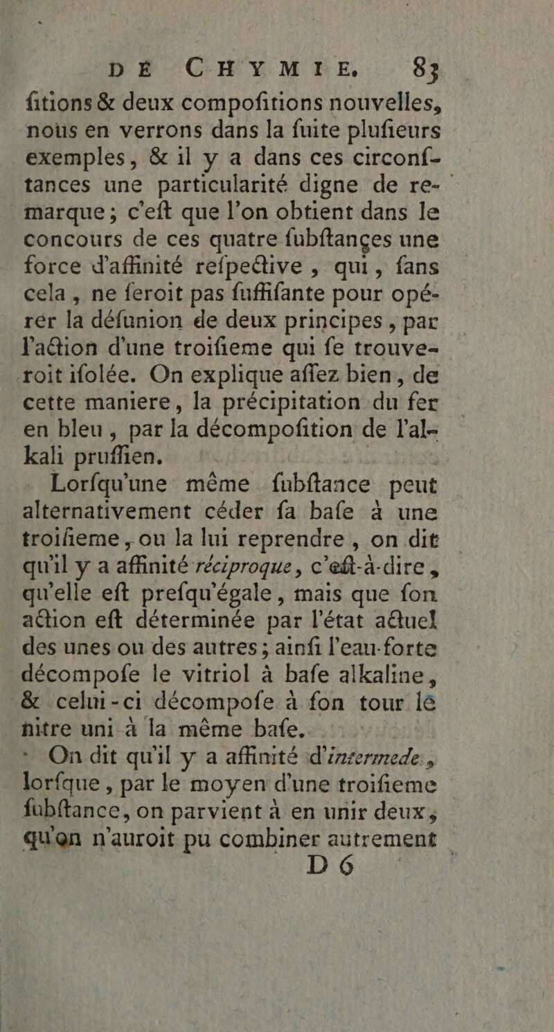 fitions &amp; deux compofitions nouvelles, nous en verrons dans la fuite plufieurs exemples, &amp; il y a dans ces circonf- tances une particularité digne de re- marque; c'eft que l’on obtient dans le concours de ces quatre fubftançes une force d'affinité refpedive , qui, fans cela, ne feroit pas fufhifante pour opé- rér la défunion de deux principes, par lation d'une troifieme qui fe trouve- roit ifolée. On explique aflez bien, de cette maniere, la précipitation du fer en bleu, par la décompofition de l’al- kali prufflien. | | Lorfqu'une même fubftance peut alternativement céder fa bafe à une troiñieme , ou la lui reprendre , on dit qu'il y a affinité réciproque, c'eft-à-dire , qu'elle eft prefqu'égale, mais que fon action eft déterminée par l'état aëtuel des unes ou des autres; ainfi l’eau-forte décompofe le vitriol à bafe alkaline, &amp; celui-ci décompofe à fon tour ié hitre uni à la même bafe. | On dit qu'il y a affinité d’inrermede., lorfque , par le moyen d'une troifieme fubftance, on parvient à en unir deux, quon n'auroit pu combiner Rene D |