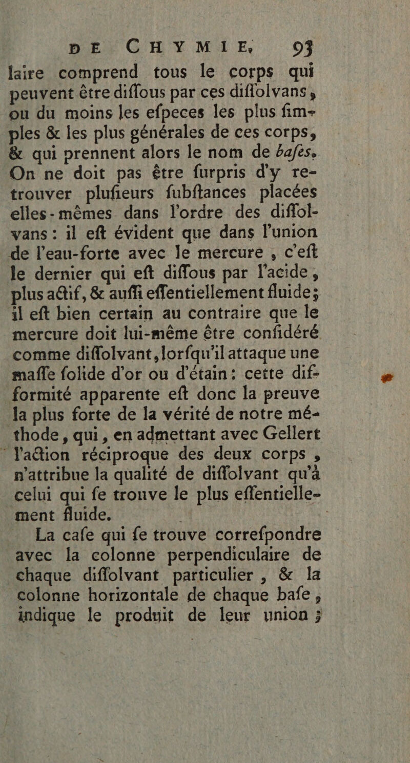 laire comprend tous le corps qui peuvent être diflous par ces diflolvans, ou du moins les efpeces les plus fim- ples &amp; les plus générales de ces corps, &amp; qui prennent alors le nom de bafes, On ne doit pas être furpris d'y re- trouver plufieurs fubftances placées elles-mêmes dans l'ordre des diffol- vans : il eft évident que dans l'union de l’eau-forte avec le mercure , c’eft le dernier qui eft diffous par l'acide, plus aif, &amp; auffi effentiellement fluide; il eft bien certain au contraire que le mercure doit lui-même être confidéré comme diflolvant, lorfqu'il attaque une mafle folide d'or ou d'étain: cette dif- formité apparente eft donc la preuve la plus forte de la vérité de notre mé- thode , qui, en admettant avec Gellert * J'a@ion réciproque des deux corps , n'attribue la qualité de diffolvant qu’à celui qui fe trouve le plus effentielle- ment fluide. | La cafe qui fe trouve correfpondre avec la colonne perpendiculaire de chaque diffolvant particulier , &amp; la colonne horizontale de chaque bafe, indique le produit de leur union ;