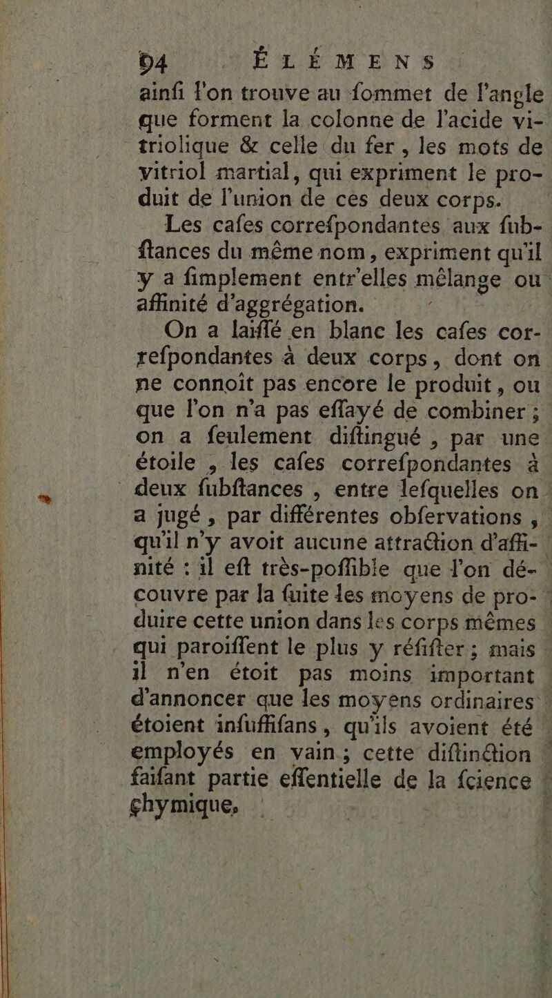 ainfi l'on trouve au fommet de l'angle que forment la colonne de l'acide vi- triolique &amp; celle du fer , les mots de vitriol martial, qui expriment le pro- duit de l'union de ces deux corps. Les cafes correfpondantes aux fub- ftances du même nom, expriment qu'il y a fimplement entr'elles mélange ou aflinité d'aggrégation. | On a laïffé en blanc les cafes cor- refpondantes à deux corps, dont on ne connoit pas encore le produit, ou que l'on n’a pas effayé de combiner ; on a feulement diftingué , par une étoile , les cafes correfpondantes à _ deux fubftances , entre lefquelles on. a jugé , par différentes obfervations , qu'il n'y avoit aucune attraétion d'aff- | nité : il eft très-poffible que l'on dé- couvre par Ja fuite les moyens de pro- ! duire cette union dans les corps mêmes : qui paroïffent le plus y réfifter; mais il n’en étoit pas moins important d'annoncer que les moyens ordinaires ! étoient infuffifans, qu'ils avoient été. employés en vain; cette diftindion ! faifant partie eflentielle de la fcience * çhymique, S