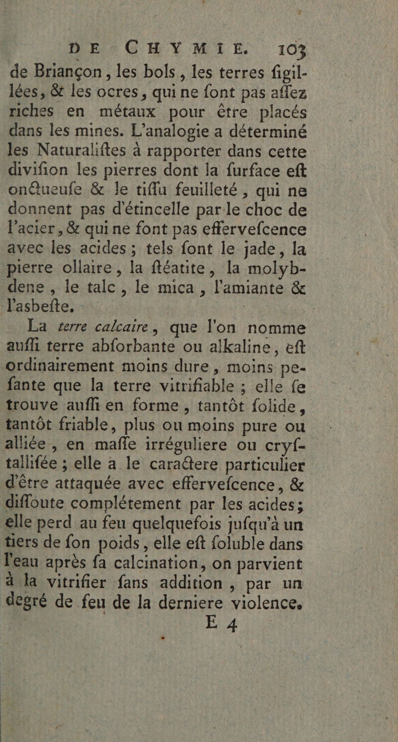de Briançon , les bols, les terres figil- lées, &amp; les ocres, qui ne font pas aflez riches en métaux pour être placés dans les mines. L’analogie a déterminé les Naturaliftes à rapporter dans cette divifion les pierres dont la furface eft onctueufe &amp; le tiffu feuilleté , qui ne donnent pas d'étincelle parle choc de l'acier , &amp; qui ne font pas effervefcence avec les acides ; tels font le jade, la pierre ollaire, la ftéatite, la molyb- dene , le talc , le mica , l'amiante &amp; l'asbefte. La serre calcaire, que l'on nomme aufli terre abforbante ou alkaline, eft ordinairement moins dure, moins pe= fante que la terre vitrifiable ; elle fe trouve aufli en forme , tantôt folide, tantôt friable, plus ou moins pure ou alliée , en mafle irréguliere ou cryf- tallifée ; elle a le caradtere particulier d'être attaquée avec effervefcence, &amp; difloute complétement par les acides; elle perd au feu quelquefois jufqw’à un tiers de fon poids, elle eft foluble dans l'eau après fa calcination, on parvient d Ja vitrifier fans addition , par un degré de feu de la derniere violence. Pit HO
