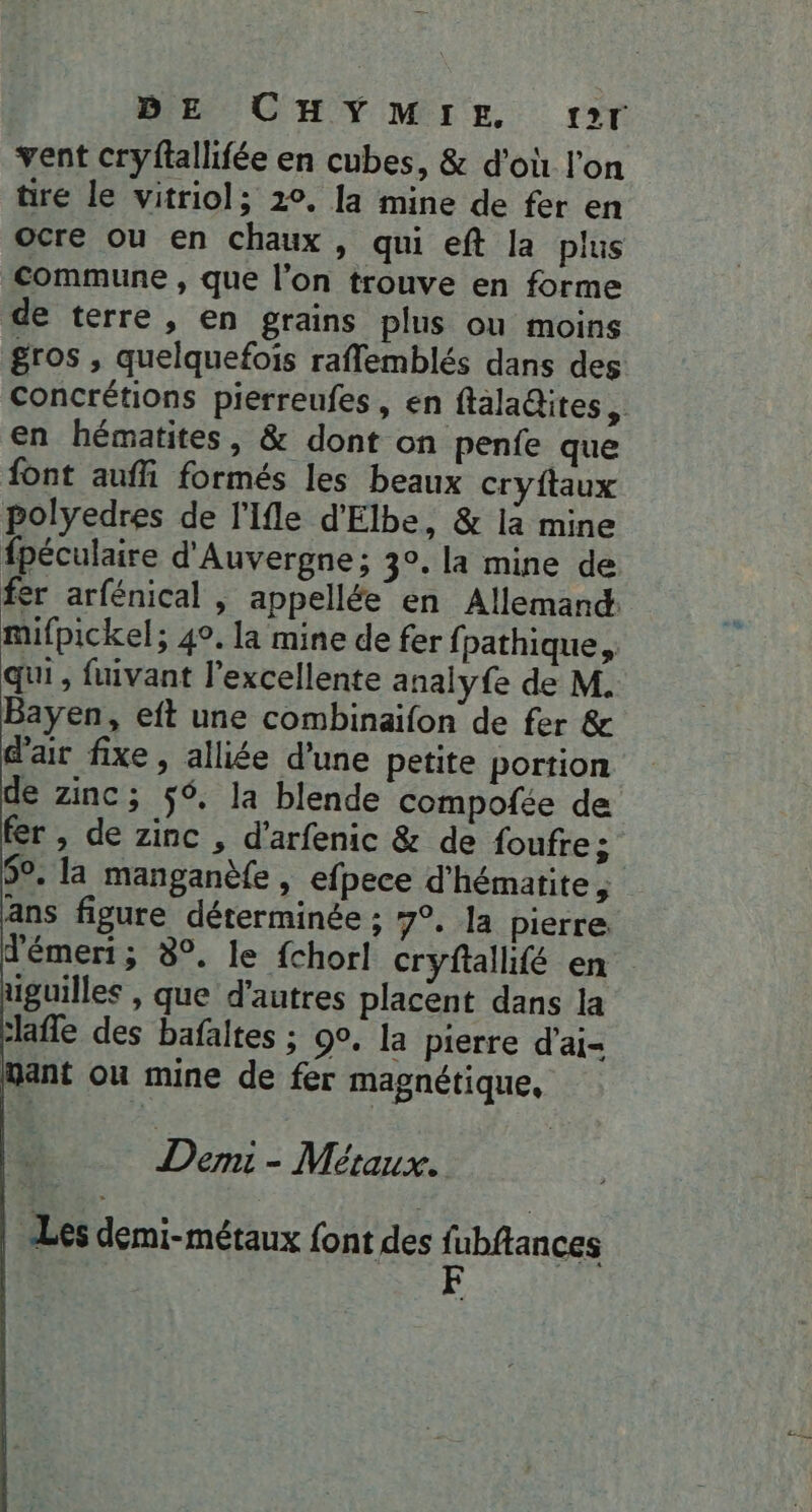 BE CHYMIE sr vent cryftallifée en cubes, & d'où l'on tire le vitriol; 20. la mine de fer en ocre ou en chaux, qui eft la plus commune , que l’on trouve en forme de terre, en grains plus ou moins gros , quelquefois raffemblés dans des Concrétions pierreufes, en ftaladites, en hématites, & dont on penfe que font aufli formés les beaux cryftaux polyedres de l'Ifle d'Elbe, & là mine fpéculaire d'Auvergne; 30. la mine de fer arfénical , appellée en Allemand: mifpickel; 4°. la mine de fer fpathique, qui, fuivant l'excellente analyfe de M. Bayen, eft une combinaïfon de fer & d'air fixe, alliée d'une petite portion de zinc; ÿ6, la blende compofée de fer , de zinc , d’arfenic & de foufre ; 5°. la manganèfe, efpece d'hématite , ans figure déterminée ; 7°, la pierre d'émeri; 8°. le fchorl cryftallifé en. uguilles , que d'autres placent dans la lafe des bafaltes ; 90. la pierre d'ai- Want où mine de fer magnétique, Demi - Métaux. Les démi-métaux font des fl ubftances F