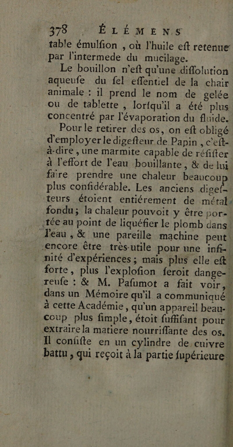 . table émulfion , où l'huile eft retenue par l'intermede du mucilage. Le bouillon n’eft qu'une diflolution aqueufe du fel effentiel de la chair animale : 1l prend le nom de gelée ou de tablette , lorfqu'il a été plus Pour le retirer des os, on eft obligé d'employer le digefteur de Papin , c'eft- a-dire , une marmite capable de réfifter à l'effort de l'eau bouillante, &amp; de lui faire prendre une chaleur beaucou plus confidérable. Les anciens al teurs étoient entiérement de métal fondu; la chaleur pouvoit y être por- encore être très-utile pour une inf-