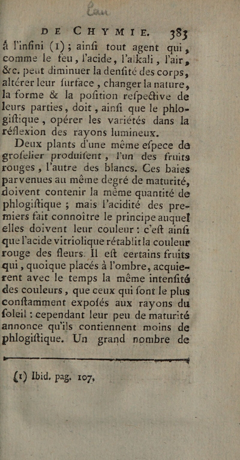 DE CHYMIE 39 à l'infini (1); ainfi tout agent qui, comme le feu, l'acide, l’aikali, l'air, - Sc. peut diminuer la denfité des corps, altérer leur furface , changer la nature, la forme &amp; la poñtion refpedive de leurs parties, doit , ainfi que le phlo- giftique , opérer les variétés dans la réflexion des rayons lumineux. Deux plants d'une même efpece de grofeler produifent , l'un des fruits rouges , l’autre des blancs. Ces baies parvenues au même degré de maturité, doivent contenir la même quantité de phlogiftique ; mais l’acidité des pre- miers fait connoître le principe auquel elles doivent leur couleur: c’eft ainf que l'acide vitriolique rétabliria couleur rouge des fleurs. [l eft certains fruits qui, quoique placés à l'ombre, acquie= rent avec le temps la même intenfité des couleurs, que ceux qui font Le plus conftamment expolés aux rayons du foleil : cependant leur peu de maturité annonce quils contiennent moins de phlogiftique. Un grand nombre de S (1) Ibid. pag. 107,