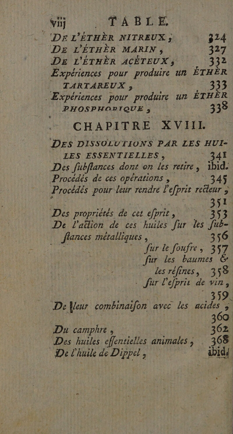 ‘Dr L'ÉTHÈR NITREUX ; 324 DE L ’ÉTHÈR MARIN ; 327 DE L'ÉTHÈR ACÉTEUX ; 332 Expériences pour produire un ÉTHÈR _ TARTAREUX ; SA Expériences pour produire un ÉTHÈR PHOSPHORIQUE ; 3 33 L CHAPITRE XVIII DES DISSOLUTIONS PAR LES HUI- LES ESSENTIELLES, 341. Des fubflances dont on les retire, ibid. Procédés de cès opérations , Procédés pour leur rendre l'efprit recteur ; | EN Des propriétés de cet efprit 1: 353 De l'aülion de ces huiles [ur les FR lances métalliques , 356 * furle foufre, 357 Jur les baumes Les réfines, 358 . fur l'efprit de VIN 9 D 359. De eur combinaïfon avec les acides ; | 369 Du camphre , 362 Des huiles effentielles animales ; : 368 De L'huile de Dippel , 5e