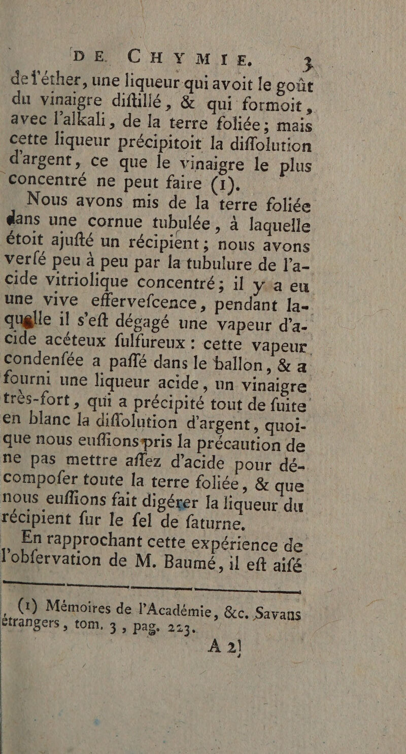 de l'éther, une liqueur qui avoit le goût du vinaigre difüillé, &amp; qui formoit, avec l’alkali, de la terre foliée ; mais cette liqueur précipitoit la diflolution d'argent, ce que le vinaigre le plus Concentré ne peut faire CE Nous avons mis de la terre foliée dans une cornue tubulée , à laquelle étoit ajufté un récipient ; nous avons ver{é peu à peu par la tubulure de l’a- cide vitriolique concentré; il y a eu une vive effervefcence, pendant la- quelle il s’eft dégagé une vapeur d’a- cide acéteux fulfureux : cette vapeur. condenfée a pañlé dans le ballon, &amp; a fourni une liqueur acide, un vinaigre très-fort , qui a précipité tout de fuite en blanc la diflolution d'argent, quoi- que nous euflionspris la précaution de ne pas mettre affez d'acide pour dé. compofer toute la terre foliée, &amp; que nous euflions fait digérer la liqueur du récipient fur le fel de faturne. En rapprochant cette expérience de lobfervation de M. Baumé, 1l eft aifé nc cn nn (4) Mémoires de l’Académie, &amp;c. Savans étrangers , tom, 3 , pag, 213. ; | À 2