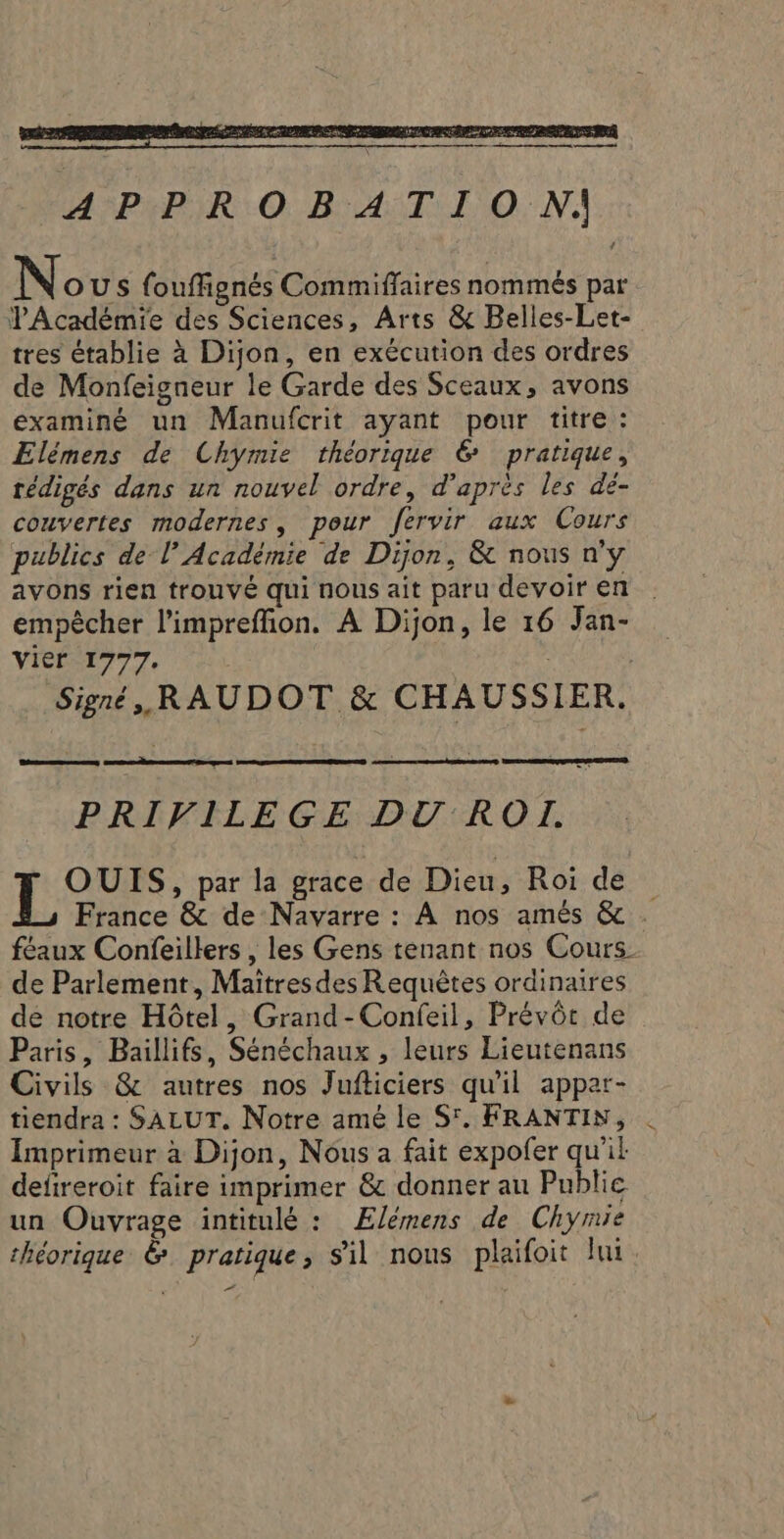 APPROBATION: No US fouffignés Commiffaires nommés par PAcadémie des Sciences, Arts &amp; Belles-Let- tres établie à Dijon, en exécution des ordres de Monfeigneur le Garde des Sceaux, avons examiné un Manufcrit ayant pour titre : Elémens de Chymie théorique 6 pratique, rédigés dans un nouvel ordre, d’après les dé- couvertes modernes, pour fervir aux Cours publics de l’Académie de Dijon, &amp; nous n'y avons rien trouvé qui nous ait paru devoir en empècher l’impreffion. À Dijon, le 16 Jan- Vier 1777. | Signé, RAUDOT &amp; CHAUSSIER. PRIVILEGE DU ROI. Tor: par la grace de Dieu, Roi de France &amp; de Navarre : À nos amés &amp; . féaux Confeillers , les Gens tenant nos Cours de Parlement, Maitresdes Requêtes ordinaires de notre Hôtel, Grand-Confeil, Prévôr de Paris, Baillifs, Sénéchaux , leurs Lieutenans Civils &amp; autres nos Jufticiers qu'il apper- tiendra : SALUT. Notre amé le S'. FRANTIN, . Imprimeur à Dijon, Nous a fait expofer qu'ik deftreroit faire imprimer &amp; donner au Publie un Ouvrage intitulé : Ælémens de Chymie théorique &amp; pratique, sil nous plaifoit lui