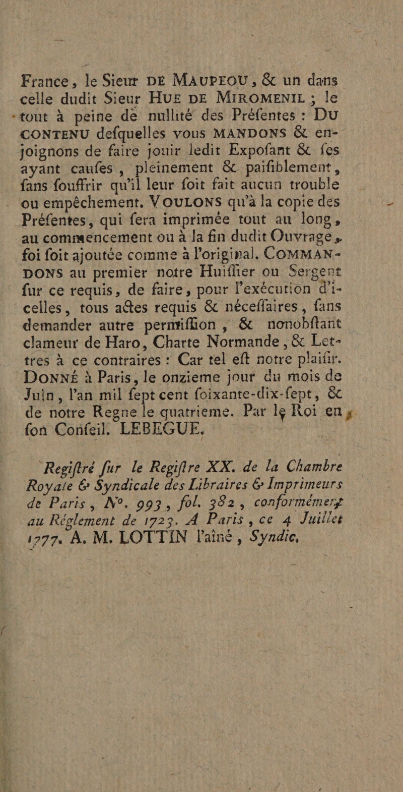ATV France, le Sieur DE MAuProOU, &amp; un dans celle dudit Sieur HUE DE MiROMENIL ; le “tout à peine de nullité des Préfentes : Du CONTENU defquelles vous MANDONS &amp; en- joignons de faire jouir ledit Expofant &amp; fes ayant caufes, pleinement &amp; paifiblement, fans fouffrir qu'il leur foit fait aucun trouble Préfentes, qui fera imprimée tout au long, au commencement ou à la fin dudit Ouvrage. foi foit ajoutée comme à l'original. COMMAN- DONS au premier notre Huiflier ou Sergent _ fur ce requis, de faire, pour l'exécution d'i- celles, tous a@tes requis &amp; néceflaires, fans demander autre permiflion , &amp; nonobftant clameur de Haro, Charte Normande , &amp; Let- tres à ce contraires : Car tel eft notre plaitir. : DONXNÉ à Paris, le onzieme jouf du mois de Juin, l’an mil fept cent foixante-dix-fept, &amp;c de notre Regne le quatrieme. Par 16 Roi en; {on Confeil. LEBEGUE. Regiftré fur le Regifire XX. de la Chambre Royale &amp; Syndicale des Libraires &amp; Imprimeurs de Paris, N°. 993, fol. 382, conformémery au Réglement de 1723. A Paris , ce 4 Juillet 1777. À, M. LOTTIN l'aîné , Syndic,