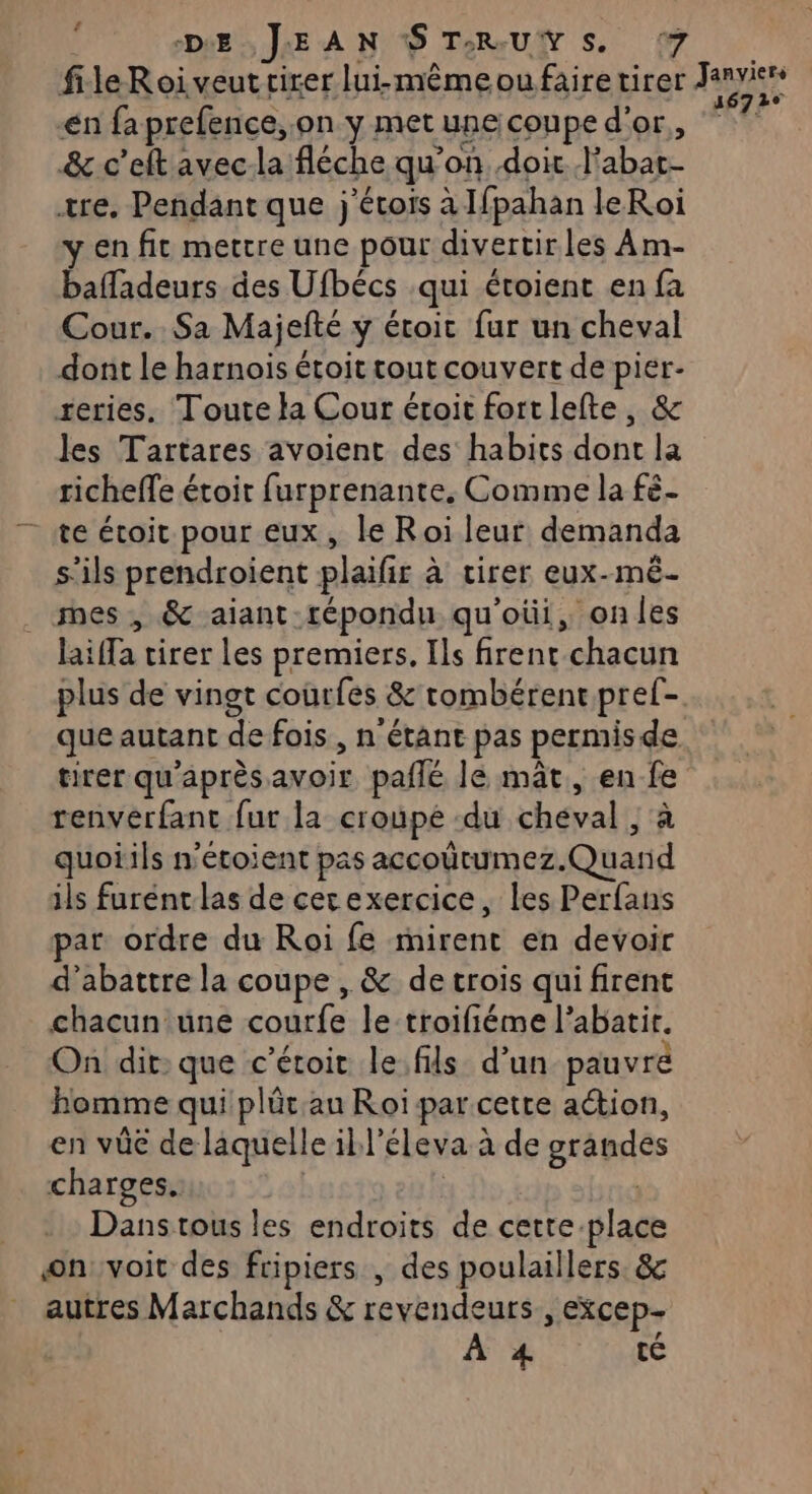 file Roi veut cirer lui-même où fairetirer its en fa prefence, on y met une conpe d'or. 7 &amp; c’eftavec-la fléche qu'on, doit. abat- ære. Pendant que j'étois à Ifpahan leRoi en fit mettre une pour divertir les À m- baladeurs des Ufbécs :qui étoient en fa Cour. Sa Majefté y étoit fur un cheval dont le harnois étoit tout couvert de pier- reries. Toute la Cour étoit fortlefte, &amp; les Tartares avoient des habits dont la richeffe étoit furprenante. Comme la fé- te étoit pour eux, le Roi leur demanda s'ils prendroient plaifr à tirer eux-mêé- mes , &amp; aiant répondu qu'oüi, onles Dita tirer les premiers. Ils front. chacun plus de vingt coùrfes &amp; tombérent pref- que autant de fois , n'étant pas permis de tirer qu'après avoir paflé Je mât, en ji renvérfant fur la croupé du cbémal quoiils n'étoient pas accoütumez. one ils furent las de cerexercice, les Perfans pat ordre du Roi fe mirent en devoir d’abattre la coupe , &amp; de trois qui firent chacun une code le -troifiéme l’abatir. On dit: que c'étoir le.fils d’un pauvré homme qui plûr au Roi par cette action, en vüe de laquelle il} éleva à de Brépues charges. Dans tous les endroits de cetre.place on voit des fripiers , des poulaillers. &amp; autres Marchands &amp; savbndeuté &gt; EXCEp- À 4 té