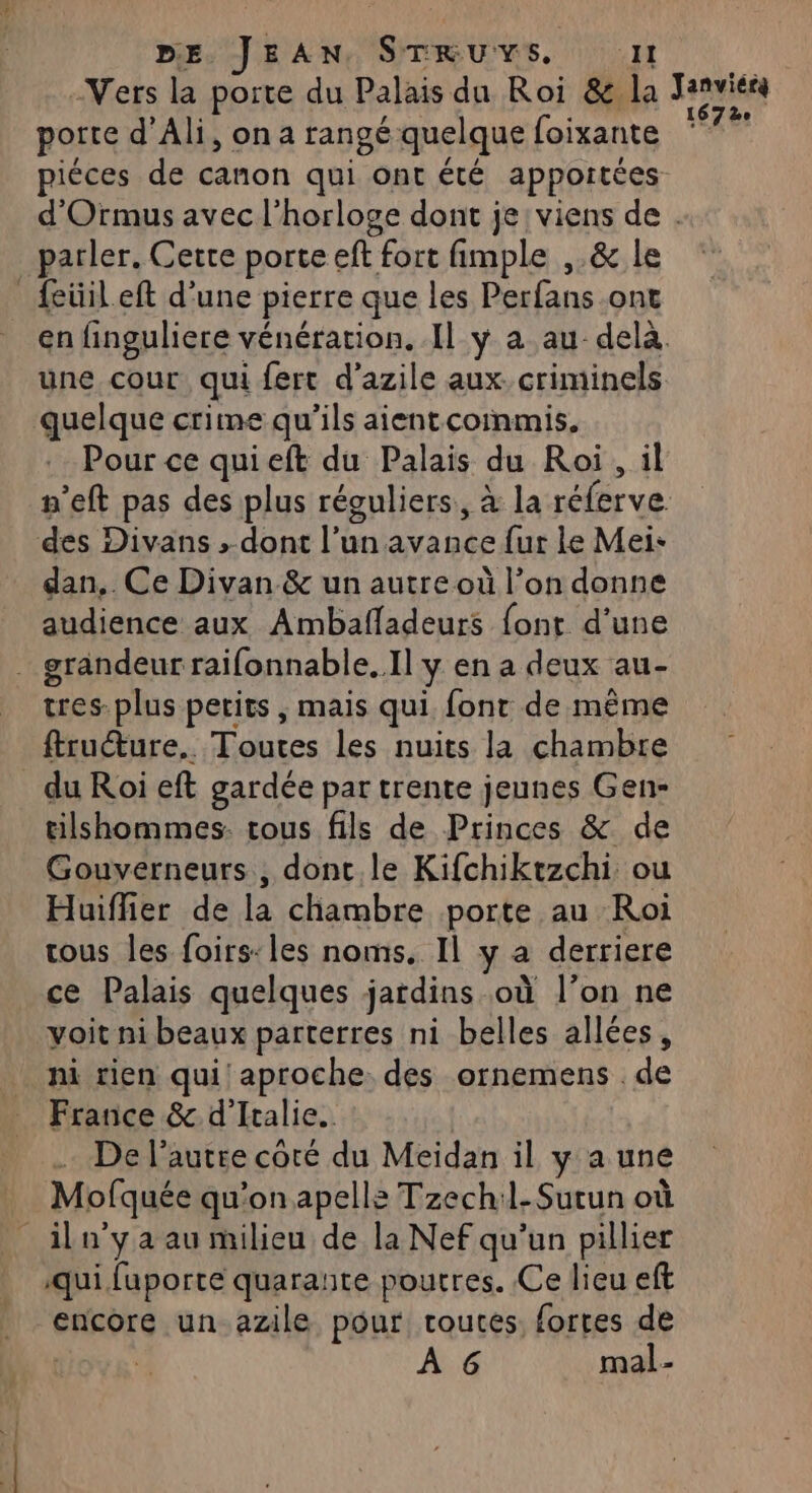 -Vers la porte du Palais du Roi &amp; la porte d’Ali, on a rangé quelque foixante Janviérg 167 2e parler. Cette porte eft fort fimple ,.&amp; le _feüileft d'une pierre que les Perfans.ont une cour qui fert d'azile aux. criminels quelque crime qu'ils aient coinmis. Pour ce quieft du Palais du Roi , il des Divans »-dont l’un avance {ur le Mei- dan, Ce Divan &amp; un autre où l’on donne audience aux Ambafladeurs font d'une . grandeur raifonnable. Il y en a deux au- tres-plus petits , mais qui font de même ftruéture.. Toutes les nuits la chambre du Roi eft gardée par trente jeunes Gen- tilshommes. tous fils de Princes &amp; de Gouverneurs, donc le Kifchiktzchi ou Huiffier de la chambre porte au Roi tous les foirs:les noms. Il y a derriere ce Palais quelques jardins où l’on ne voit ni beaux parterres ni belles allées, ni rien qui aproche des ornemens de France &amp; d'Italie. De l’autre coté du Meidan il y a une Mofquée qu’on apelle Tzech:l-Surun où _iln'yaau milieu de la Nef qu'un pillier qui faporte quarante poutres. Ce lieu eft encore un azile pour routes. fortes de | ; À 6 mal-