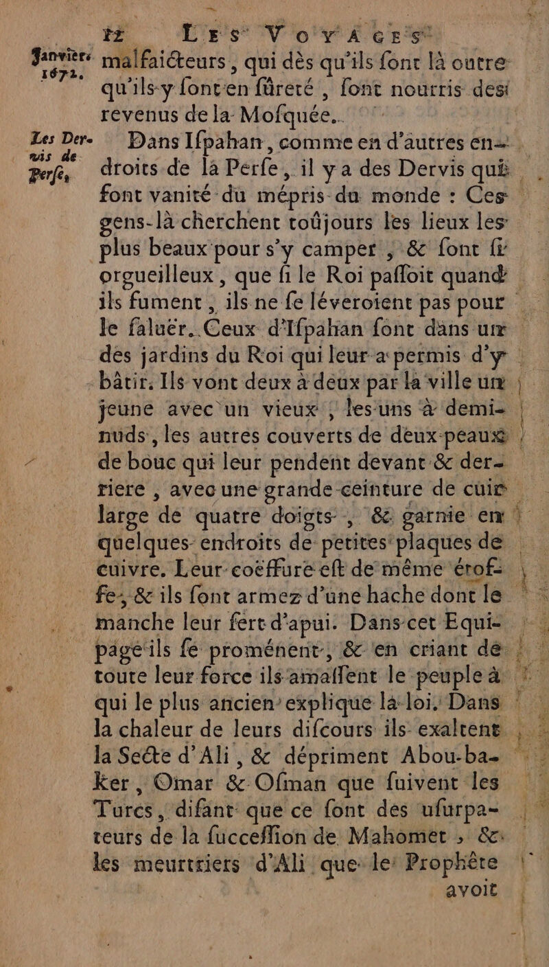 ee Janvier 1672, Les Der. ris de: Perfés malfaiteurs , qui dès qu’ils fonc là outre: tar ÿ A { 4 | qu'ils-y font:en füreré , font nourris des revenus de la Mofquée.. Dans Ifpahan, comme en d’autres en gens-là cherchent toûjours les lieux les: plus beaux pour s’y camper , &amp; font fr orgueilleux , que fi le Roi pañloit quand jeune avec un vieux ; les uns à demi de bouc qui leur pendent devant &amp; der- quelques endroits de petites’ plaques de cuivre. Leur coëffure eft de même érof- mr pnee Rene manche leur fert d'apui. Danscet Equi- toute leur force ils amallent le peuple à la Seéte d’Ali, &amp; dépriment Abou-ba- Ker, Omar &amp; Ofman que fuivent les Turcs, difant que ce font des ufurpa- teurs de la fucceflion de Mahomet ; &amp;: les meurtriers d’Ali que le: Prophète avoit nr Æ% Fe 4