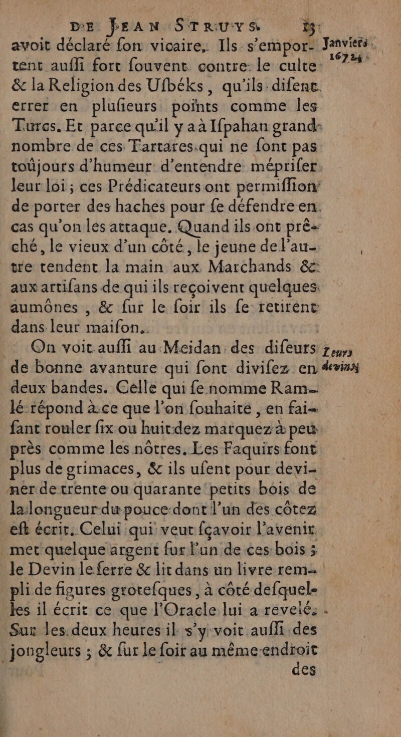 D'E. JEAN SE or avoit déclaré fon vicaire, Ils s ’empor! PAYER tent aufli fort fouvent contre: le culte: *7*#° &amp; la Religion des Ufbéks, qu'ils difenc. errer en pluñeurs points comme les Turcs. Et parce qu'il y aà Ifpahan grand nombre de ces Tartares.qui ne font pas toûjours d'humeur d'entendre méprifer leur loi; ces Prédicateursont permiflion de porter des haches pour fe défendre en. cas qu'on les attaque, Quand ilsont prés | ché, le vieux d’un côté, le jeune de l'au- tre tar la main a tu Marchands &amp;: aux artifans de qui ils reçoivent quelques. aumônes , &amp; fur le foir ils fe retirent dans leur maifon.. _: On voit aufli au Meïdan des difeurs env de bonne avanture qui font divifez en devis deux bandes. Celle qui fe nomme Ram lé répond à:ce que l’on fouhaite , en fai fant rouler fix ou huit:dez marquez à peu près comme les nôtres. Les Faquirs font plus de grimaces, &amp; ils ufent pour devi- merde trente ou quarante petits bois de lalongueur dæ pouce dont l’un des côtez eft écrir. Celui qui veut fçavoir l’ avenir. met quelque argent fur Fun de ces bois ; Je Devin le ferre &amp; lit dans un livre rem pli de figures grorefques, à côté defquel- des il écrit ce que l'Oracle lui a revelé: Sur les. deux heures il s’y voit auffi des jongleurs ; &amp; fur le foir au mêmeendroit des »