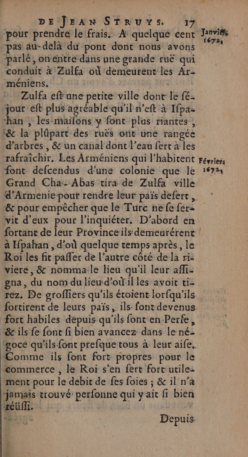 pour prendre le frais: A quelque cent pas au-delà du pont dont nous avons “parlé, onéntre dans une grande ruë qui conduit à Zulfa où demeurent les Ar- méniens. Zulfa ef une petite ville dont le fé: jour eft plus agréable qu'il n’eft à Ifpa- &amp; la plûpart des ruës otit une rangée d'arbres , &amp; un canal dont l’eau fert à les 16729 Grand Cha:: Abas tira de Zulfa ville &amp; pour empêcher que le Turc ne {e fer vit d'eux pour l’inquiéter. D’abord en à Hpahan , d’où quelque temps après, le Roi les fit pafler de l’autre côté dela ri: viere, &amp; nomma-le lieu qu'il leur afli- gna, du nom du lieud'ot'il les avoit ti- fort habiles depuis qu'ils font en Perfe, &amp; ils fe font fi bien avancez dans le né- ‘Comme ils font fort propres pour le ment pour le debit de fes foies ; &amp; il n’a jamais trouvé perfonne qui yait fi bien xéüfli. | | A