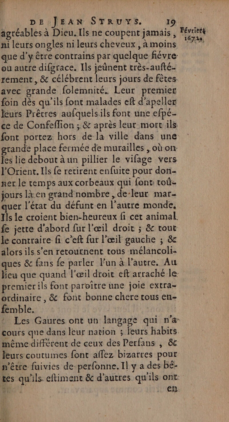 ‘4 FANTÉ DE JEAN STRUYS. 19. agréables à Dieu. Ils ne coupent jamais , Févriett ni leurs ongles ni leurs cheveux , à moins ste que d’y être contrains par quelque fiévre: ou autre difgrace. Ils jeûnent très-aufté- rement, &amp; célébrent leurs jours de fêtes. avec grande folemnité. Leur premier foin dès qu'ils font malades eft d'apeller leurs Prêtres aufquelsils font une efpé- ce de Confeflion ; &amp; après leur mort ils font portez hors de la ville dans une grande place fermée de murailles , où on Jes lie debout à un pillier le vifage vers l'Orient. Ils fe retirent enfuite pour don- ner le temps aux corbeaux qui font: toù jours là:en grand nombre , de-leur mar- quer l'état du défunt.en l’autre monde, Tls le croient bien-heureux fi cet animal. fe jette d'abord fur l'œil droit ; &amp; tout le contraire fi c’eft fur l'œil gauche ; &amp; alors ils s’en retournent tous mélancoli- ques &amp; fans fe parler l’un à l’autre. Au heu que quand l'œil droit eft arraché le premier ils font paroïtre une joie extra- ordinaire, &amp; font bonne chere tous en- femble. | * Les Gaures ont un langage qui n'æ cours que dans leur nation : leurs habits. même différent de ceux des Perfans , &amp; leurs coutumes font affez bizarres pour n'être fuivies de: perfonne. Il y a des bé- tes qu'ils eftimenc &amp; d'autres qu'ils ont ER, EN.