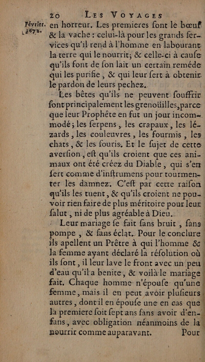 &amp; la vache : celui-là pour les grands fer- vices qu'il rend à l'homme en labourant la terre qui le nourrit; &amp; celle-ci à caufe qu'ils font de fon lait un certain reméde qui les purifie , &amp; qui leur fert à obtenir le pardon de leurs pechez.. | Les bêtes qu'ils ne peuvent fouffrir font principalement lesgrenoüilles,parce que leur Prophète en fui un jour incom= mode ; les ferpens, les crapaux, les lé- zards , les couleuvres , les fourmis , les chats, &amp; les fouris. Et le fujer de cette averfion , eft qu'ils croient que ces ani- maux ont été créez du Diable, qui s’er fert comme d'inftrumens pour tourmen- ter les damnez. C'’eft par cette raifon qu'ils les tuent, &amp; qu’ils croient ne pou- voir rien faire de plus méritoire pour leur. Leur mariage fe fait fans bruit , fans pompe , &amp; fans éclar.. Pour le conclure. ils apellent un Prêtre à qui l’homme &amp; ils font , il leur lave le front avec un peu# d'eau qu'ita benite, &amp; voilàle mariage fait. Chaque homme n'époufe. qu’une | femme, mais il en peut avoir plufeurss autres , donril en époufe une en cas que” Ja premiere foit feptans fans avoir d'en. fans, avec obligation néanmoins de las RoUrrir COMME auparavant. Pour