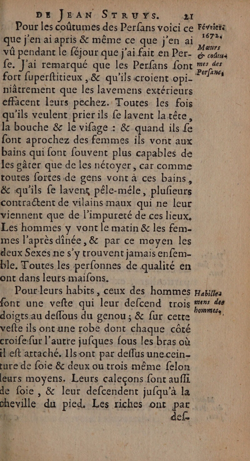 Pour les coûtumes des Perfans voici ce que j'en ai apris &amp; même ce que jen ai vû pendant le féjour que j'ai fait en Per- fe. J'ai remarqué que les Perfans font fort fuperftitieux ,&amp; qu'ils croient opi- niâtrement que les lavemens extérieurs Févriefs 16724 Maurs € coûtaà mes des Perfancs qu'ils veulent prier ils fe lavent la têce, la bouche &amp; le vifage : &amp; quand ils fe font aprochez des femmes ils vont aux bains qui font fouvent plus capables de les gârer que de les nétoyer, car comme toutes fortes de gens vont à ces bains, &amp; qu'ils fe lavent péle-méle, plufeurs contraétent de vilainsmaux qui ne leur viennent que de l'impureré de ces lieux, Les hommes y vont le matin &amp; les fem- mes l'après dinée, &amp; par ce moyen les deux Sexes ne s’y trouvent jamais enfem- ble. Toutes les perfonnes de qualité en ont dans leurs maifons. Pour-leurs habits, ceux des hommes font une vefte qui leur defcend trois doigtsau deflous du genou; &amp; fur cette vefte ils ontune robe dont chaque côté croifefur l’autre jufques fous les bras où il eft artaché, Ils-ont par deflus unecein- ture de foie. &amp; deux ou trois même felon leurs moyens. Leurs caleçons font aufli de foie , &amp; leur defcendent jufqu’à la sheville du pied, Les riches ont par Habillea mens des 0