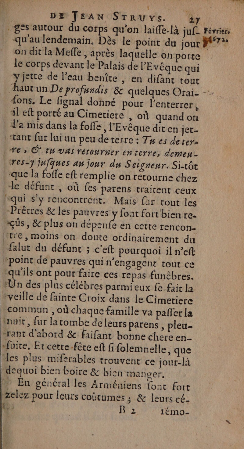 * Î DE JEAN SrruUvs. 27 _ges'autour du corps qu'on laiffe-[à jufe Févriese qu'au lendemain, Dès le point du jour #°°7 on dit la Meffe , après laquelle on porte le corps devant le Palais de l'Evêque qui yjette de l'eau benîte , en difanc tout “haucunDe profundis &amp; quelques Orai- - “ons. Le fignal donné pour l'enterrer, al eft porté au Cimetiere y OÙ quand on d'a mis dans la folle, l'Evêque dit en jer- ‘tant fur lui un peu deterre: T4 es deter- ve» Cru vas retourner enterre, demeu- es-y j4fques au jour du Seigneur. Si-tôt “que la foffe eft remplie on rétourne chez de défunt , où fes parens traitent ceux “qui s'y reucontrént. Mais {ur tout les -Prèêtres &amp; les pauvres y {oat fort bien re. -ûs, &amp; plus on dépenfe en certe rencon- tre, moins on doute ordinairement du flut du défunt ; c'eft pourquoi il n’eft ‘point de pauvres qui n'engagent tout ce “qu'ils ont pour faire ces repas funêbres. ‘Un des plus célébres parmieux fe faic la “veille de fainte Croix dans le Cimetiere commun , où chaque famille va pañler la nuit , fur la tombe deleurs parens , pleu. rant d’abord &amp; faifant bonne chere en- “fuite, Et certe .fêce eft fi folemnelle , que ‘les plus miferables trouvent ce jour-là dequoi bien boire &amp; bien manger, » En général les Arméniens font fort zelez pour leurs coûtumes ; &amp; leurs cé- LIÉE | B 2 rémo-