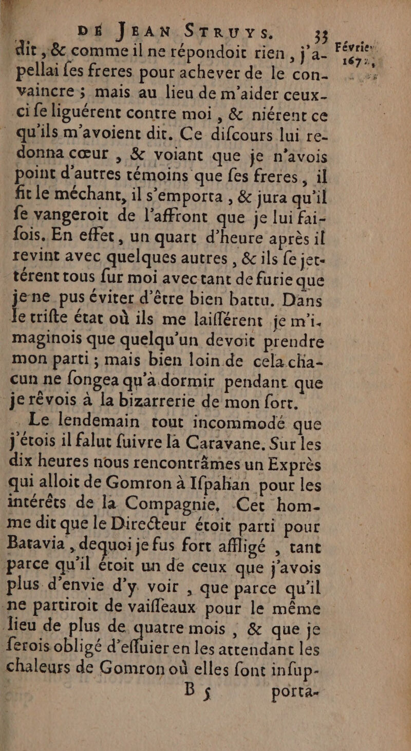 dit 8 comme il ne répondoit rien, j a- pellai {es freres pour achever de le con- vaincre; mais au lieu de m'aider ceux- cife liguérent contre moi , &amp; niérent ce donna cœur , &amp; voiant que je n’avois point d'autres témoins que fes freres, il fit le méchant, il s’emporta , &amp; jura qu'il fe vangeroit de l'affront que je lui fai- fois. En effet, un quart d'heure après il revint avec quelques autres, &amp; ils {e jet- térent tous fur moi avectant de furie que jene pus éviter d’être bien battu. Dans Je trifte étac où ils me laiflérent je m'i. maginois que quelqu'un devoit prendre mon parti; mais bien loin de cela cha- cun ne fongea qu'a dormir pendant que je révois à la bizarrerie de mon fort. . Le lendemain tout incommodé que j étois il falut fuivre la Caravane. Sur les dix heures nous renconträmes un Exprès qui alloit de Gomron à Ifpahan pour les intérêts de la Compagnie, Cet hom- me dit que le Directeur étoit parti pour Batavia , dequoi je fus fort affligé , tant parce qu'il écoit un de ceux que j'avois plus d'envie d'y. voir , que parce qu'il ne paruroit de vaifleaux pour le même Jieu de plus de quatre mois , &amp; que je ferois.obligé d'effhier en les attendant les chaleurs de Gomron où elles font infup- 1672, … ad La