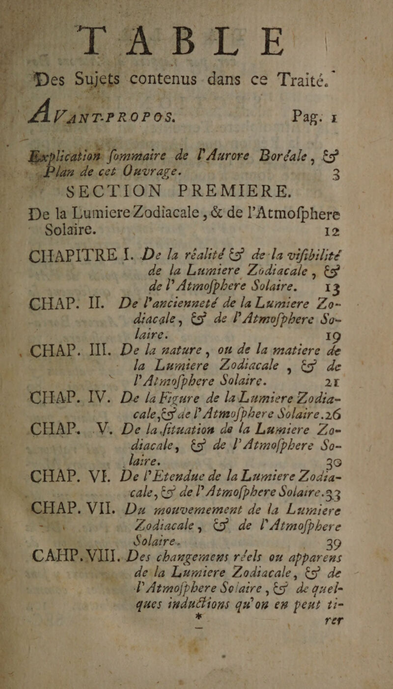 ë., Des Suis c contenus dans ce Traité. | Arasrrroros Pag: x | TE rt de l'Aurore Boréale, £Ÿ 3 La an de cet Ouvrage. SECTION PREMIERE. De la LumicreZodiacale , &amp; de l’Atmofphere Solaire. | 12 _ CHAPITRE. [. De la réalité ES de-la vifibilité | de la Luiniere Zidiacale , Eÿ % de lAtmofphere Solaire. 13 ÿ ee Il. De l'ancienneté de la Lumiere Zo- , ARE ES de lAtmofbhere So- 4 lair I d CHA? II. De ba: Poe , ou de la matiere ; - da Luiniere Zodiacale | ES de Fe: : © P’Armofphere Solaire. 27 CHAP. IV. De la Figure de la Lumiere Zodia- 13 cale $s de lAtmofphere Solaire.26 x CHAP. DR Del. fituation de la Lumiere Zo= Er”. diacale, £S de l Atmofphere So- L. k laire. 30 Ÿ CHAP. VE De lEtendue de la Lumiere Zodia- PR: :: cale, &amp;s de P Atmofbhere Solaire.33 CHAP. VII. Dx mouvemement de la Lumiere NO: .: « Zodiacale, ÈS de l'Atmofbhere Solaire. 39 CAP NUL. Des changemens réels on apparens dela Lumiere Zodiacale, ES de PAtmofphere Solaire ,&amp;S de quel- ques induéions qu'on em peut ti- rer FA da r d ? .