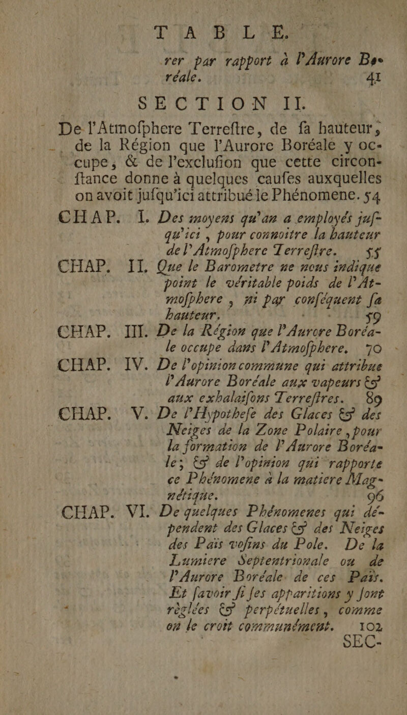 T'IA SL MON rer par rapport 4 P Aurore Bye réale. ÿ 41 SHCTTON IL - De l'Atmofphere Terreftre, de fa hauteur, -, de la Région que lAurore Boréale y oc- _cupe, &amp; de l’exclufion que cette circon- on avoit jufqu’ici attribuéle Phénomene. 54 CHAP. L Des moyens qu'an a employés jaf- qu'ici, pour connoitre la hauteur , de l’Atmofphere Terrefire. $$ CHAP. IL Que le Barometre ne nous indique point le véritable poids de lPAt- mofphere | #1 par conféquent [a banteur, LE s9 CHAP. III. De la Région que P Aurore Boréa- le occupe dans l'Atmofphere, 70 - CHAP. IV. De Popinion commune qui attribue | PAurore Boréale aux vapeurs &gt; aux exhalaifons Terrefires. 89 CHAP. V. De PHypothele des Glaces ES des : Neiges de la Zone Polaire , pour la formation de l Aurore Boréa- le, S de l'opinion qui rapporte ce Phéromene à la matiere Mar- nétique. 96 CHAP. VI De quelques Phénomenes qui dé- pendent des Glaces 5 des Neiges des Païs vofins du Pole. De la Lumiere Seprentrionale ou de l'Aurore Boréale. de ces Pa. + Er favosr fi Jes apparitions y Jont : règlées Ê perpétuelles, comme en de croit communément. 102