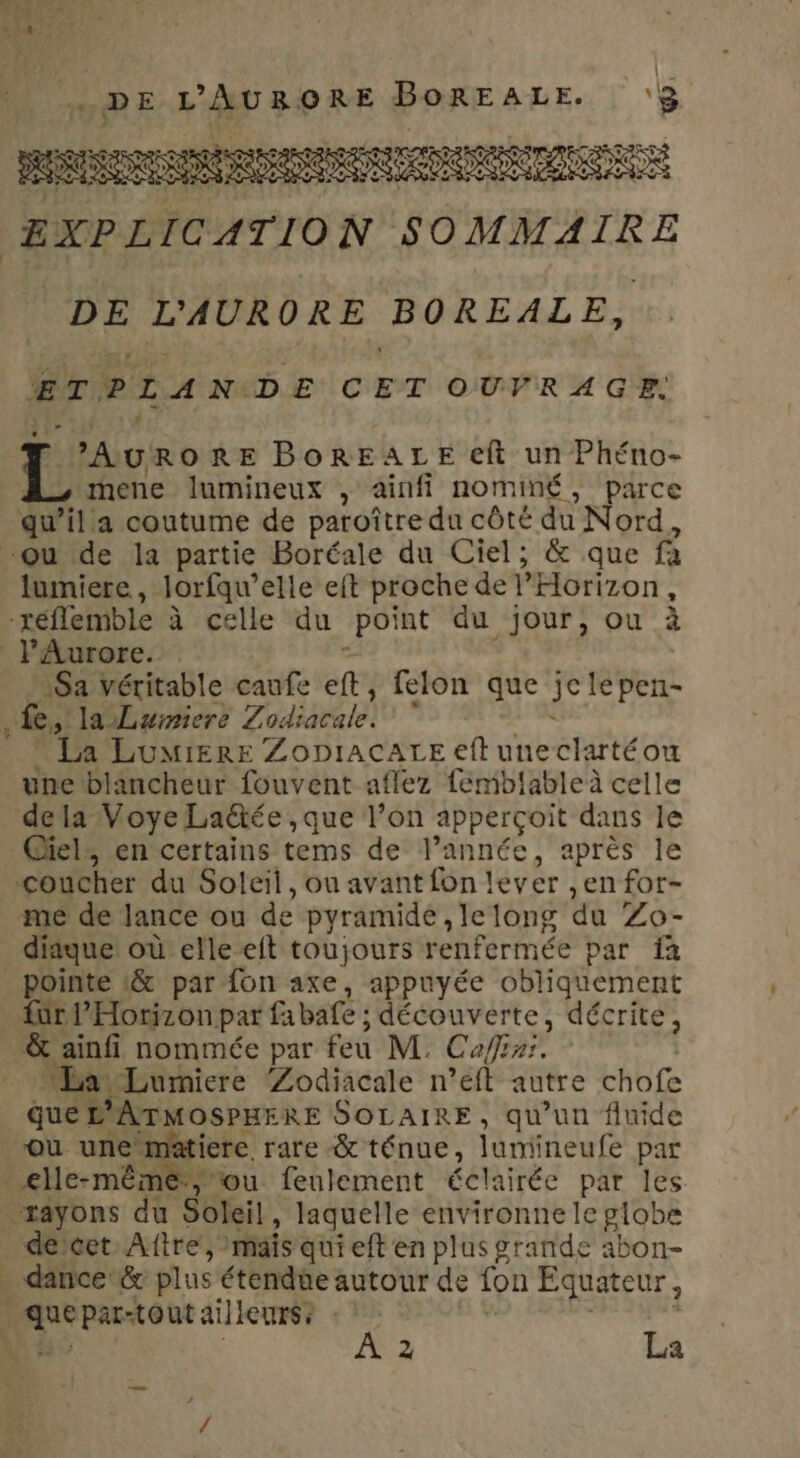 ZXPLTCATION SOMMAIRE DE L'AURORE BOREALE, ETPLAN DE CET OUVRAGE. 2 RE BorREALE eft un Phéno- mene lumineux , ainfi nominé, parce qu’illa coutume de paroître du côté du Nord, “ou de la partie Boréale du Ciel; &amp; que fà lumiere, lorfqu’elle eft proche de Horizon, réflemble à celle du point du jour, ou à lAurore. Sa véritable caufe eft, felon que jee peri- Le, la Luiniere Z ARE) . : Pa LumierE ZopiaCALE eft uneclartéou une blancheur fouvent aflez femblableà celle dela Voye Laëtée ,que l’on apperçoit dans le Ciel, en certains tems de l’année, après le coucher du Soleil, ou avant fon lever ,en for- me de lance ou de pyramide , le long du Zo- diique où elle eft toujours renfermée par fa pointe &amp; par fon axe, appuyée obliqüement fur l’'Horizon par fabate : découverte, décrite, &amp; ainfi nommée par feu M. Caffeni. “ “Lumiere ‘Zodiacale n’eft autre chofe que ATMOSPHERE SOLAIRE, qu'un fluide où une matiere rare &amp; ténue, lumineufe par elle-même, ou feulement éclairée par les rayons du Soleil, laquelle environne le globe décet Aître, mais quieft en plus grande abon- dance &amp; plus étende autour de ion Équateur, i se Par-tout ailleurs? \ À 2 La