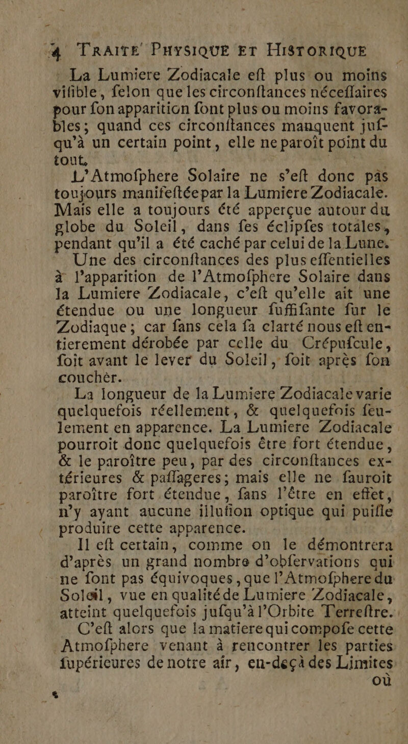 _ 4 TRAITE PHYSIQUE ET HISTORIQUE La Lumiere Zodiacale eft plus ou moins vilible, felon que les circonftances néceflaires pour fon apparition font plus ou moins favora- bles; quand ces circonitances manquent juf- qu’à un certain point, elle ne paroît point du tout, RENE 1’ Atmofphere Solaire ne s’eft donc pàs toujours manifeftée par la Lumiere Zodiacale. Mais elle a toujours été apperçue autour du globe du Soleil, dans fes éclipfes totales, pendant qu'il a été caché par celui de la Lune. Une des circonftances des plus effentielles à l'apparition de l’Atmofphere Solaire dans la Lumiere Zodiacale, c’eft qu’elle ait une étendue ou une longueur fuffifante fur le Zodiaque; car fans cela fa clarté nous eften- tierement dérobée par celle du Crépufcule, foit avant le lever du Soleil, foit après fon couchèr. | La iongueur de la Lumiere Zodiacale varie quelquefois réellement, &amp; quelquefois feu- lement en apparence. La Lumiere Zodiacale pourroit donc quelquefois être fort étendue, &amp; le paroître peu, par des circonftances ex- térieures &amp; paflageres; mais elle ne fauroit paroître fort étendue, fans l'être en effet, n’y ayant aucune illufion optique qui puifle produire cette apparence. Il eft certain, comme on le démontrera d’après un grand nombre d’obfervations qui ne font pas équivoques , que l’Atmofphere du Solail, vue en qualité de Lumiere Zodiaçale, atteint quelquefois jufqu’à l’Orbite T'erreftre. … C’eft alors que la matiere quicompofe cette Atmofphere venant à rencontrer les parties fupérieures de notre afr, en-deçà des Limites où