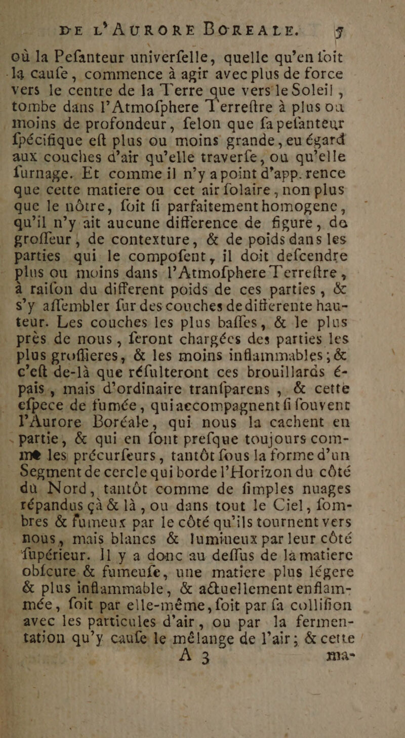 où la Pefanteur univerfelle, quelle qu’en toit -la caufe, commence à agir avec plus de force vers le centre de la Terre que vers le Soleil, tombe dans |’ Atmofphere T'erreftre à plus où moins de profondeur, felon que fa pefanteur fpécifique eft plus ou moins grande, eu égard aux couches d’air qu’elle traverfe, ou qu'elle furnage. Et comme il n’y a point d’app.rence que cette matiere ou cet air folaire, non plus que le nôtre, foit fi parfaitement homogene, qu’il n’y ait aucune difference de figure, de groffeur ; de contexture, &amp; de poids dans les parties qui le compofent, il doit defcendre - plus ou moins dans l’Atmofphere Terreftre, à railon du different poids de ces parties, &amp; s’y aflembler fur des couches deditierente hau- teur. Les couches les plus bafles, &amp; le plus prés de nous, feront chargées des parties les plus gruflieres, &amp; les moins inflammables ; &amp; c’eft de-là que réfulteront ces brouillaräs é- pais, mais d'ordinaire tranfparens ,. &amp; cette efpece de fumée, quiaecompagnent fi fouvent PAurore Boréale, qui nous la cachent en partie, &amp; qui en font prefque toujours com- me les précurfeurs, tantôt fous la forme d’un Segment de cercle qui borde l’Horizon du côté du Nord, tantôt comme de fimples nuages _ répandus çà &amp; là , ou dans tout le Ciel, fom- _ bres &amp; fuimeux par le côté qu’ils tournent vers nous, mais blancs &amp; lumineux par leur côté obfcure. &amp; fumeufe, une matiere plus légere &amp; plus inflammable, &amp; aétuellement enflam- _ mée, fait par elle-même, foit par fa collifion avec les particules d’air, ou par la fermen- tation qu’y caufe le mélange de l'air; &amp; cette À 3 ma 4