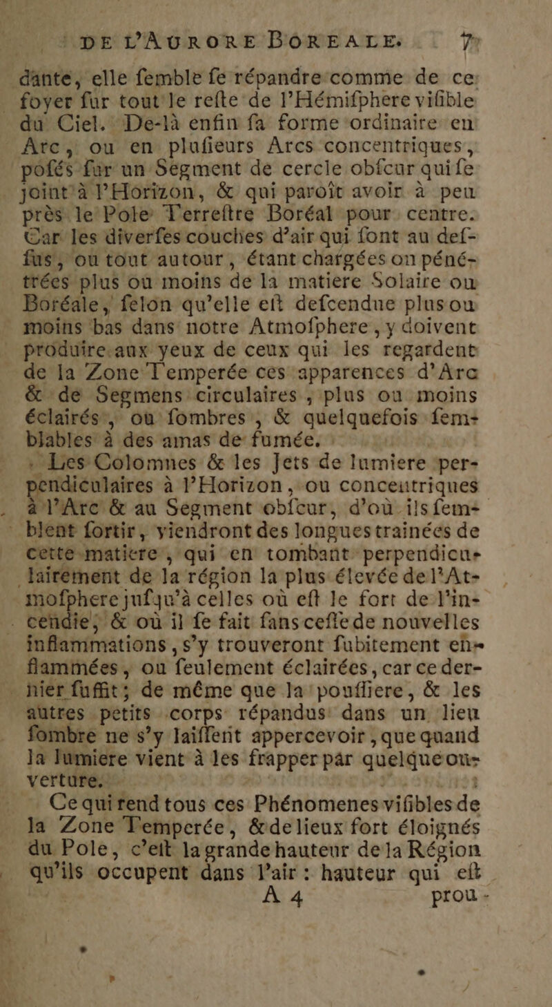 du Ciel. De-là enfin fa forme ‘ordinaire en Arc, ou en plufieurs Arcs concentriques, pofés fur un Segment de cercle obfcur quife joint à PHorizon, &amp; qui paroît avoir à peu près le Pole T'erreftre Boréal pour centre. Car les diverfes couclies d’air qui font au def- fus’, ou tout autour, étant chargées on péné- trées plus où moins de la matiere Solaire ow Boréale, felon qu’elle et defcendue plusou moins ‘bas dans notre Atmofphere , y doivent produireeaux yeux de ceux qui les regardent de la Zone T'emperée ces apparences d’Ara &amp; de Segmens circulaires ; plus où moins éclairés, où fombres , &amp; quelquefois fem+ bjables: à des amas de fumée. : lat, . Les Colomnes &amp; les Jets de lumiere per- pendiculaires à l’Horizon, ou conceutriques à l'Arc &amp; au Ségment obfcur, d’où ils fem+ céttesmaticre , qui en tombant perpendicus mofphere jufqu’à celles où eft le fort de l'in- flammées, ou feulement éclairées, car ce der- autres petits corps répandus: dans un lien fombre ne s’y laïflerit appercevoir , que quand Ja lumiere vient à les frapper par quelqueoni- vertuPens. re | Ce quirend tous ces Phénomenes vifibles de la Zone TFempcrée, &amp;delieux fort éloignés du Pole, c’eit la grande hauteur de ja Région qu'ils occupent dans l'air : hauteur qui elt