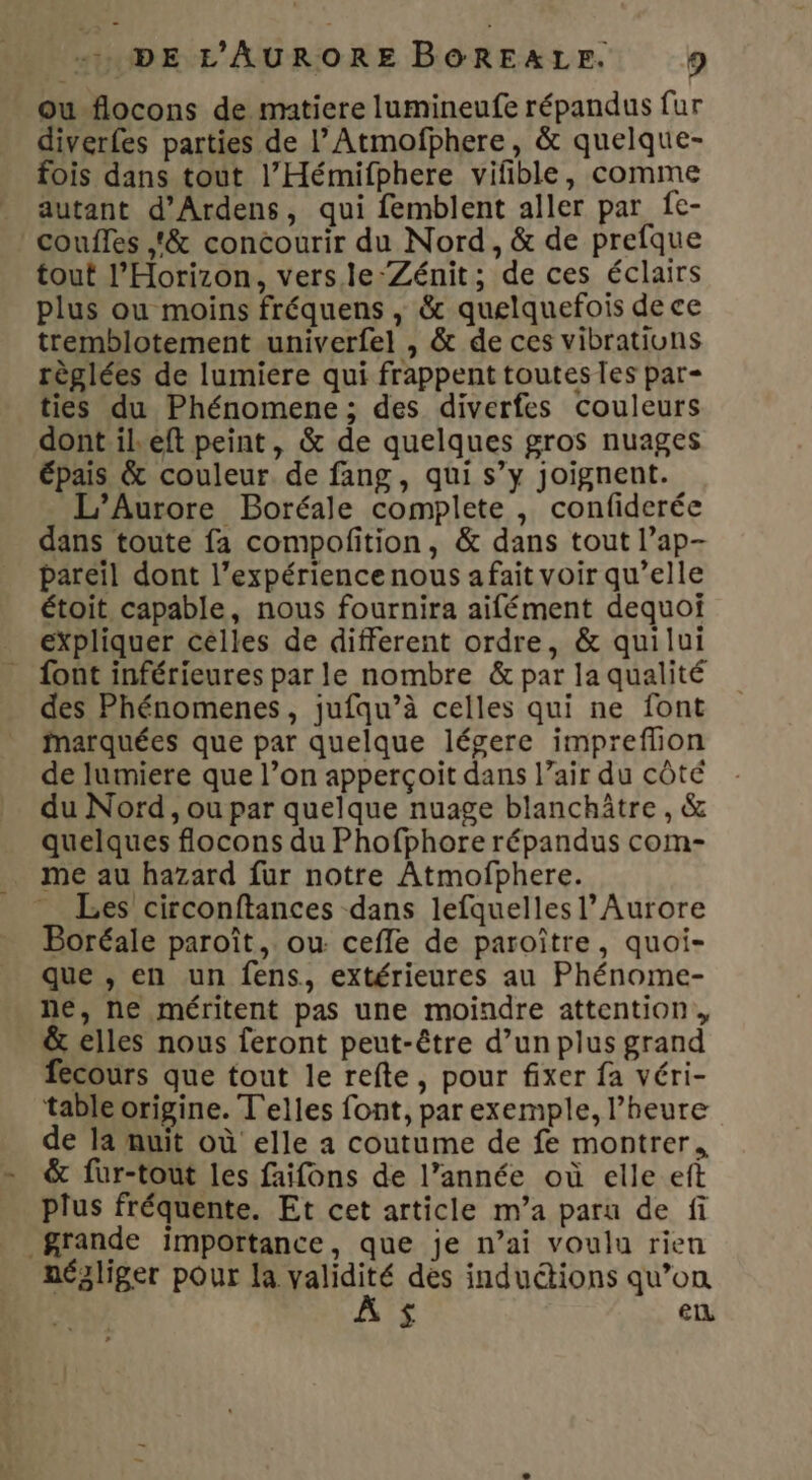 ou-flocons de matiere lumineufe répandus fur diverfes parties de l’Atmofphere, &amp; quelque- fois dans tout l’Hémifphere vifible, comme autant d'Ardens, qui femblent aller par fe- couffes ,&amp; concourir du Nord, &amp; de prefque tout l’Horizon, vers le ‘Zénit; de ces éclairs plus ou moins fréquens , &amp; quelquefois de ce tremblotement univerfel , &amp; de ces vibratiuns règlées de lumiere qui frappent toutes les par- ties du Phénomene; des diverfes couleurs dont ileft peint, &amp; de quelques gros nuages épais &amp; couleur. de fang, qui s’y joignent. L’Aurore Boréale complete , confiderée dans toute fa compofition, &amp; dans tout l’ap- pareil dont l’expérience nous a fait voir qu’elle étoit capable, nous fournira aifément dequoi expliquer celles de different ordre, &amp; quilui {ont inférieures par le nombre &amp; par la qualité des Phénomenes, jufqu’à celles qui ne font marquées que par quelque légere impreflion de lumiere que l’on apperçoit dans l’air du côté du Nord, ou par quelque nuage blanchâtre , &amp; quelques flocons du Phofphore répandus com- _ me au hazard fur notre Atmofphere. Les circonftances dans lefquelles l’ Aurore Boréale paroît, ou cefle de paroître, quoi- que , en un fens, extérieures au Phénome- ne, ne méritent pas une moindre attention, &amp; elles nous feront peut-être d’un plus grand fecours que tout le refte , pour fixer fa véri- table origine. T'elles font, par exemple, l’heure de la muit où elle a coutume de fe montrer, &amp; füur-tout les faifons de l’année où elle ef plus fréquente. Et cet article m’a paru de fi grande importance, que je n’ai voulu rien négliger pour la validité des induétions qu’on £ en