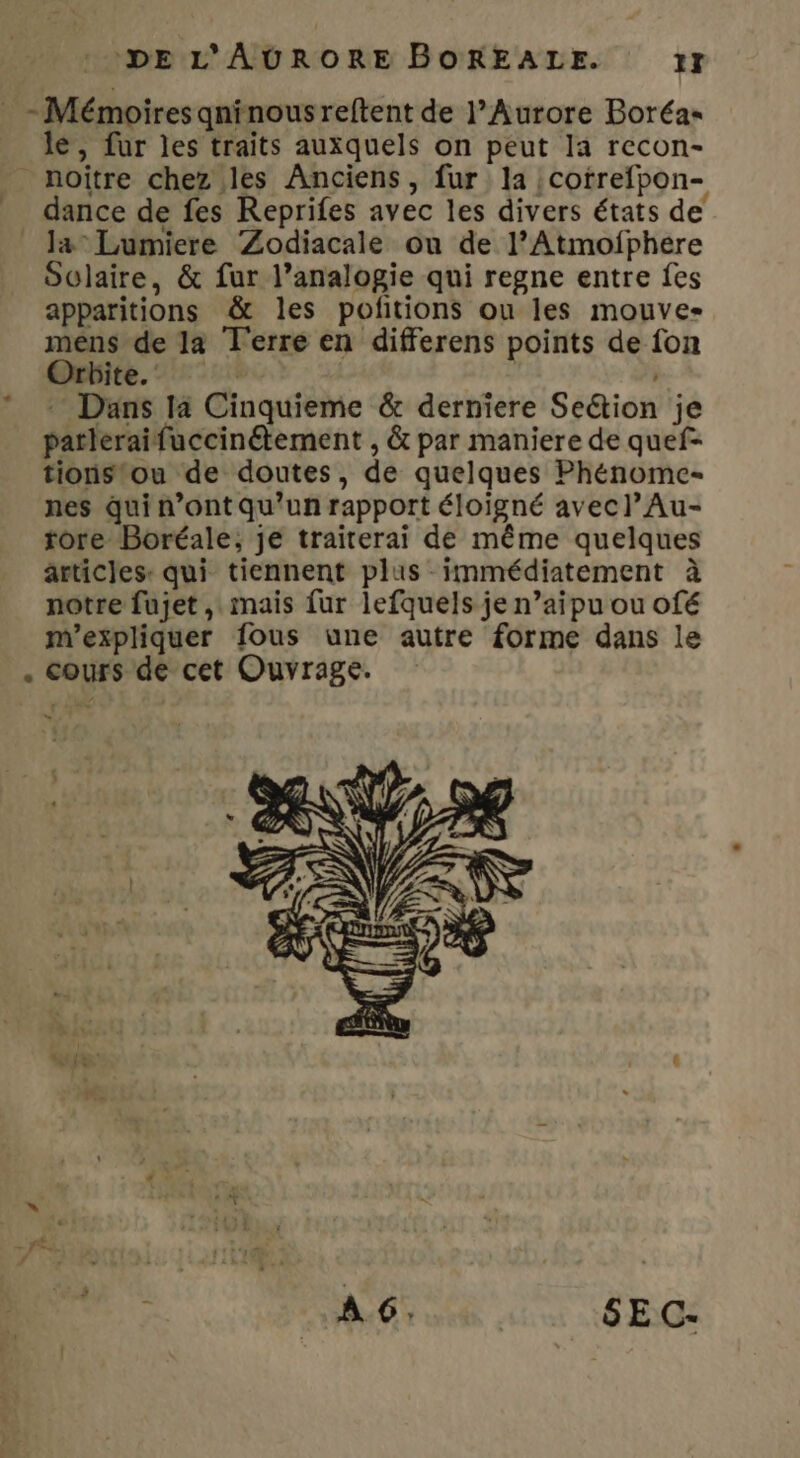 _ - Mémoires qninousreftent de l’Aurore Boréa- le, fur les traits auxquels on peut la recon- _ noitre chez les Anciens, fur la cofrefpon- dance de fes Reprifes avec les divers états de Ja Lumiere ‘Zodiacale ou de l’Atmofphere Oclaire, &amp; fur l’analogie qui regne entre fes apparitions &amp; les pofitions ou les mouve- mens de la Terre en differens points de fon Orbite. | | | - Dans la Cinquieme &amp; derniere Seétion je patleraifuccinétement , &amp; par maniere de quef- tionstou de doutes, de quelques Phénomc- nes qui n’ont qu’un rapport éloigné avecl’Au- tore Boréale, je traiterai de même quelques articles: qui tiennent plus immédiatement à notre fujet , mais fur lefquels je n’aipu ou ofé m'expliquer fous une autre forme dans le . cours de cet Ouvrage. D \ M: SE C-