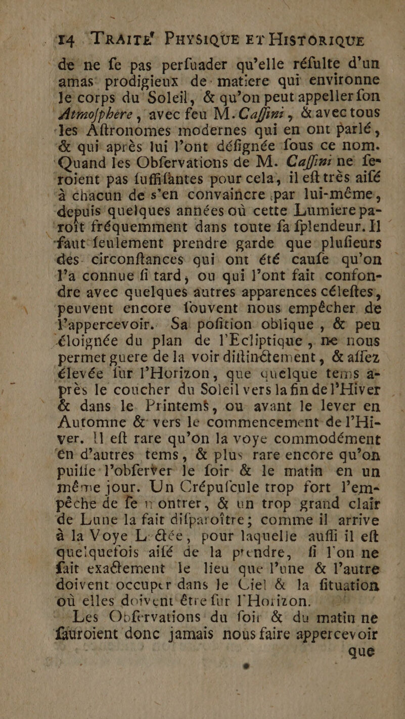 de ne fe pas perfuader qu’elle réfulte d’un amas prodigieux de: matiere qui environne Je corps du Soleil, &amp; qu’on peut appeller fon Armofphère ; avec feu M.Cafirs, &amp;avectous _ les Aftronomes modernes qui en ont parlé, &amp; qui après lui l’ont défignée fous ce nom. ‘Quand les Obfervations de M. Cafinr ne fe= ‘roient pas fuffifantes pour cela, ilefttrès ailé ‘à chacun de s'en convaincre par lui-même, depuis quelques anhées où cette Lumiere pa- _‘roît fréquemment dans toute fa fplendeur. HE “faut'feulement prendre garde que plufieurs dés. circonftances qui ont été caufe qu’on Va connue fi tard, ou qui l’ont fait confon- dre avec quelques autres apparences céleftes, ‘peuvent encore fouvent nous empêcher de Vappercevoir.. Sa pofition oblique , &amp; peu éloignée du plan de l'Ecliptique , ne nous permet guere de la voir diitinétement, &amp; aflez élevée {ur Horizon, que quelque tems 4- près le coucher du Soleil vers la fin de l’Hiver Automne &amp;: vers lé commencement de l’Hi- ver. Îl eft rare qu’on la voye commodément ‘én d’autres tems, &amp; plus rare encore qu’on puitie:l’obferver le foir &amp; le matin en un même jour. Un Crépufcule trop fort l’em&lt; pêche de fe ontrer, &amp; un trop grand clair de Lune la fait difparoître; comme il arrive à la Voye Ltée, pour laquelle auffi il eft queiquetois aïfé de la prendre, fi l'on ne fait exaétement le lieu que l’une &amp; l’autre doivent occuper dans le Ciel &amp; la fituation où elles doivent être fur l'Hoïizon. 16 Les Obfervations du foir &amp; du matin ne fäüroient donc jamais nous faire appercevoir | que