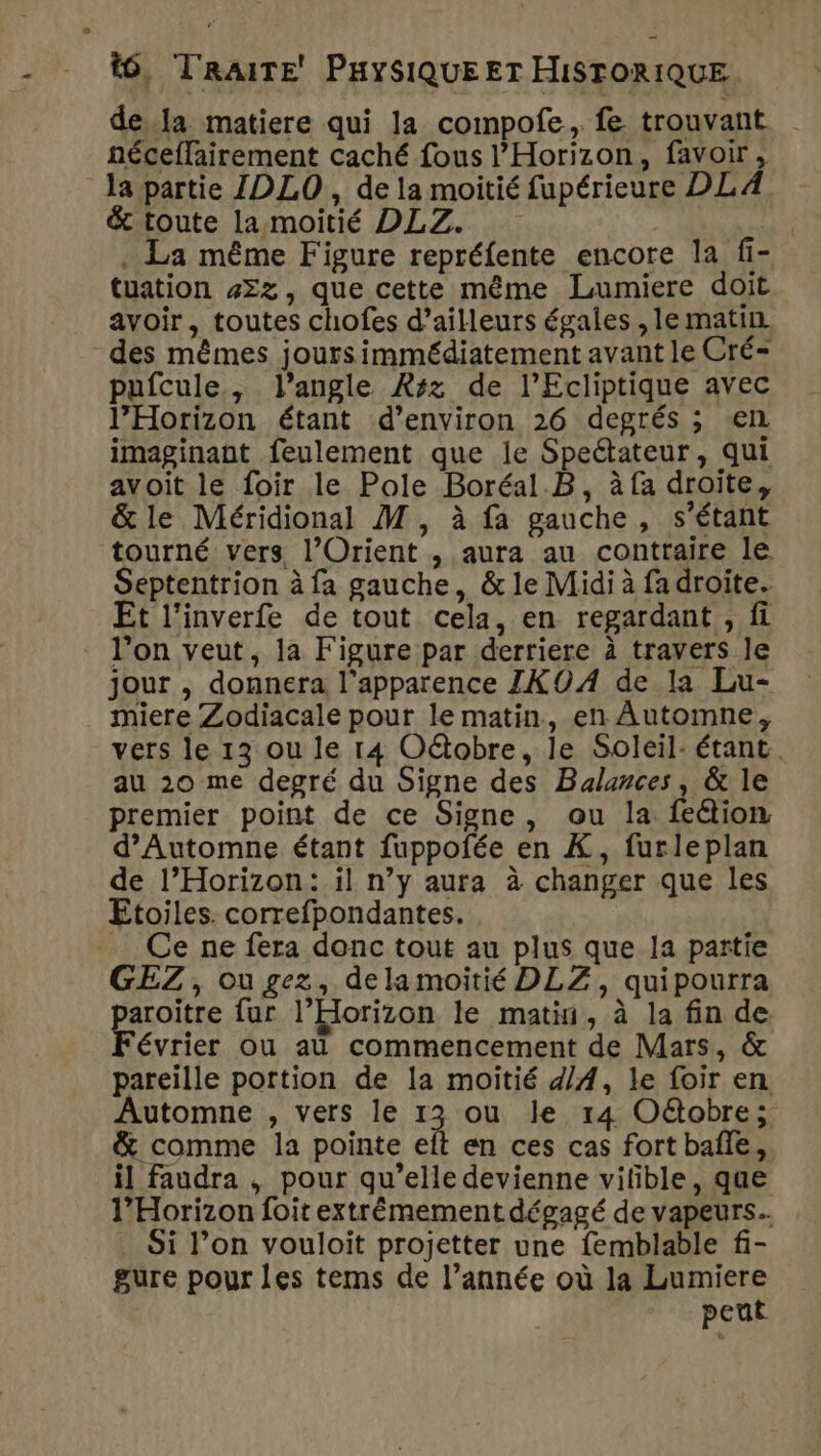 dela matiere qui la compofe, fe trouvant | néceffairement caché fous l’'Horizon, favoir, la partie IDLO , de la moitié fupérieure DL A &amp; toute la moitié DLZ. | . La même Figure repréfente encore la fi- tuation #2z, que cette même Lumiere doit avoir, toutes chofes d’ailleurs égales , le matin des mêmes joursimmédiatement avant le Cré- pufcule, l'angle Rsz de l’Ecliptique avec l’Horizon étant d’environ 26 degrés ; ‘el imaginant feulement que le Speétateur, qui avoit le foir le Pole Boréal .B, à fa droite, &amp; le Méridional M, à fa gauche, s'étant tourné vers l’Orient , aura au contraire le Septentrion à fa gauche, &amp; le Midi à fa droite. Et l’inverfe de tout cela, en regardant , fi l’on veut, ja Figure par derriere à travers le jour , donnera l'apparence ZXO0A de la Lu- miere Zodiacale pour le matin, en Automne, vers le 13 ou le 14 Oétobre, le Soleil: étant. au 20 me degré du Signe des Balances, &amp; le premier point de ce Signe, ou la feétion. d'Automne étant fuppofée en À, furleplan de l’Horizon: il n’y aura à changer que les Etoiles. correfpondantes. . Ce ne fera donc tout au plus que la partie GEZ, ou gez, delamoitié DLZ, quipourra aroitre fur l’Eorizon le matin, à la fin de évrier ou au commencement de Mars, &amp; pareille portion de la moitié ZA, le foir en Automne , vers le 13 ou le 14 Oë@obre; &amp; comme la pointe eft en ces cas fort bafie, il faudra , pour qu’elle devienne vilible, que l’Horizon foit extrémement dégagé de vapeurs... . Si l’on vouloit projetter une femblable f- gure pour les tems de l’année où la Lumiere peut