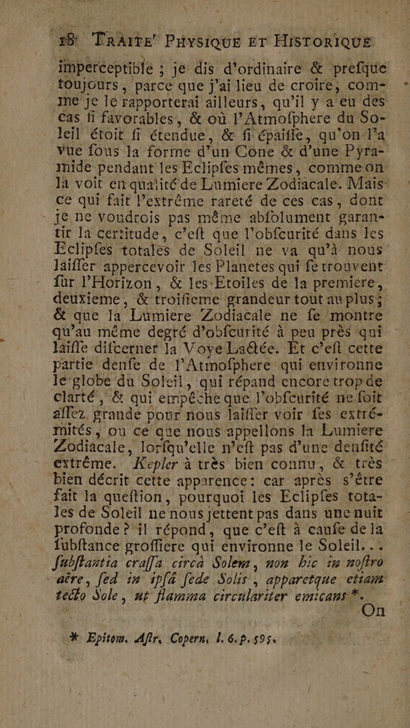 \ 28 TRAITE PHYSIQUE ET HISTORIQUE iperceptible ; je dis d'ordinaire &amp; prefque toujours, parce que j'ai lieu de croire, com- ne je le rapporterai ailleurs, qu’il y a eu des Cas fi favorables, &amp; où l’Atmofphere du So- leil étoit fi étendue, &amp; fi épaitle, qu'on/l’a Vue fous la forrne d’un Cone &amp; d’une Pyra- imide pendant les Eclipfes mêmes, commeon là voit en quaiité de Lumiere Zodiacale. Maïs: ce qui fait l’extrême rareté de ces cas, dont je ne voudrois pas même abfolument garan- tir la certitude, c’eft que l’obfcurité dans les Eclipfes totales de Soleil ne va qu’à nous laifler appercevoir les Planetes qui fe trouvent für l’Horizon, &amp; les Etoiles de la premiere, deuxieme, &amp; troifieme grandeur tout au pluss &amp; que la Lumiere Zodiacale ne fe montre qu’au même degré d’obfcurité à peu près qui laifle difcerner la VoyeLaëtée. Et c’eft cette partie denfe de l’Atmofphere qui environne le-globe du Soleil, qui répand cncorctropde clarté, &amp; qui empêche que l’obfcurité ne foit aflez, grande pour nous laïfler voir fes extré- mités, ou ce que nous appellons la Lumiere Zodiacale, lorfqu’elle n’eft pas d’une denfité extrême. Kepler à très bien connu, &amp; très bien décrit cette apparence: car après s’être fait la queftion, pourquoi les Eclipfes tota- les de Soleil ne nous jettent pas dans une nuit profonde ? il répand, que c’eft à canfe dela fubftance groffiere qui environne le Soleil... Jabffantia craa circa Solem, non bic x noftro “aêre, [ed in ipfa fede Solis , apparctque etiam tecto Sole, ut flamma circulariter Mr à 7 L el * Epitow. Afir, Copern, 1. 6.p. 5954