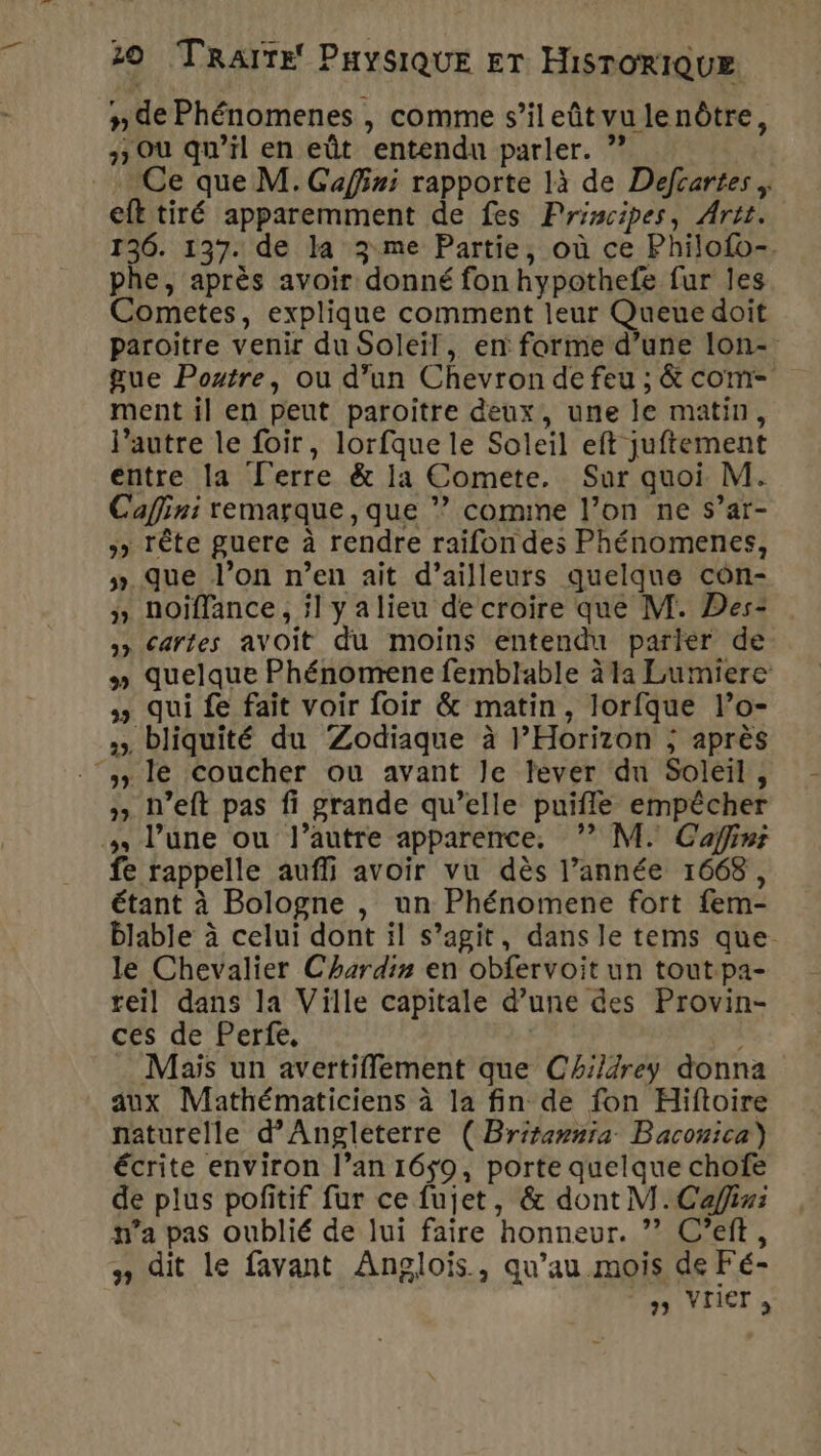 n de Phénomenes , comme s’ileûtvulenôtre, 3 Où qu’il en eût entendu parler. ” Ce que M. Gaffini rapporte là de Defcartes . eft tiré apparemment de fes Principes, Artt. 136. 137. de la 3 me Partie, où ce Philofo-. phe, après avoir donné fon hypothefe fur les Cometes, explique comment leur Queue doit paroitre venir du Soleil, en forme d’une lon- gue Poutre, ou d’un Chevron de feu ; &amp; com- ment il en peut paroitre deux, une le matin, l’autre le foir, lorfque le Soleil eft juftement entre la ['erre &amp; la Comete. Sur quoi M. Caffini remarque, que ” comme l’on ne s’ar- » Tête guere à rendre raifondes Phénomenes, » Que l’on n’en ait d’ailleurs quelque côn- » hoiffance , il yalieu de croire que M. Des: &gt;» Cartes avoit du moins entendu parier de » quelque Phénomene femblable à la Lumiere qui fe fait voir foir &amp; matin, lorfque l’o- »», bliquité du Zodiaque à l’Horizon ; après “+ le coucher ou avant Je lever du Soleil, » n’eft pas fi grande qu’elle puifle empêcher l’une ou l’autre apparence, ?’ M. Caffinr fe rappelle aufli avoir vu dès l’année 1668, étant à Bologne , un Phénomene fort fem- blable à celui dont il s’agit, dans le tems que. le Chevalier Chardin en obfervoit un tout pa- reil dans la Ville capitale d’une des Provin- ces de Perte, , Mais un avertiffement que Ch:/4rey donna aux Mathématiciens à la fin de fon Hiftoire naturelle d'Angleterre ( Britawnia Baconica) écrite environ l’an 1659, porte quelque chofe de plus pofitif fur ce fujet, &amp; dont M. Cap: n’a pas oublié de lui faire honneur. ? C’eft, #» dit le favant Anglois, qu’au mois de Fé- mn IVLICT à