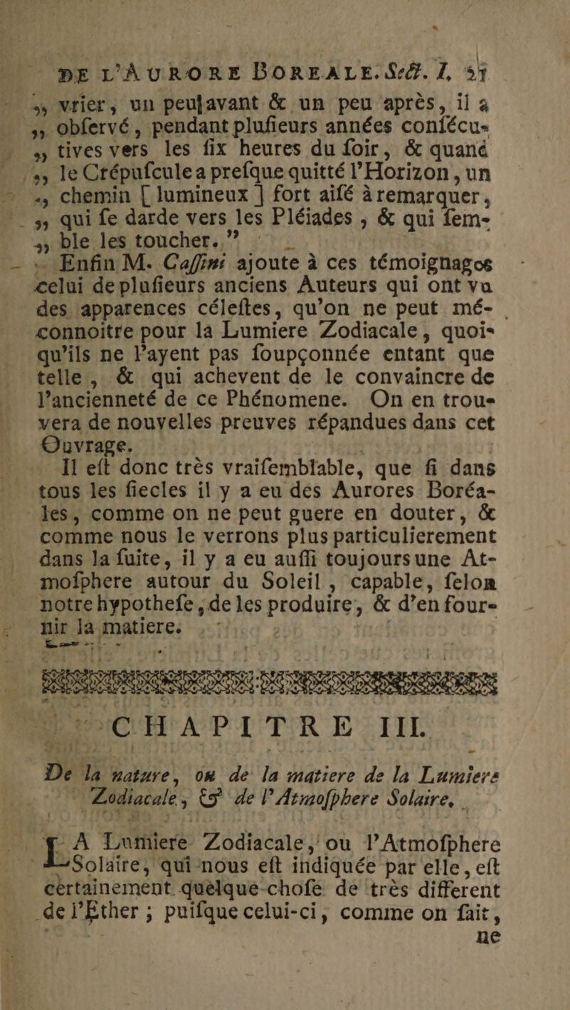 U n. DE L’'AÂURORE BOREALE.S-®. L sF 5» Obfervé, pendant plufeurs années confécu- tives vers les fix heures du foir, &amp; quand «, chemin { lumineux ] fort aifé à remarquer, , ble les toucher. ” ‘2 … Enfin M. Cafini ajoute à ces témoighagos celui deplufieurs anciens Auteurs qui ont vu des lapparences céleftes, qu’on ne peut mé-. connoitre pour la Lumiere Zodiacale, quoi qu’ils ne l’ayent pas foupçonnée entant que l’ancienneté de ce Phénomene. On en trou- vera de nouvelles preuves répandues dans cet Ouvrage. | Il eft donc très vraifemblable, que fi dans tous les fiecles il y a eu des Aurores Boréa- les, comme on ne peut guere en douter, &amp; comme nous le verrons plus particulierement dans la fuite, il y a eu aufli toujoursune At- mofphere autour du Soleil , capable, felom notre hypothefe , de les produire, &amp; d’en four- nir | Ja matiere. | : L” annees æ En TAILLE, Dé la nature, on de la matiere de la Lumiers * Zodiacale, © de P'Armofphere Solaire, . Solaire, qui nous eft indiquée par elle, eft certainement quéelqué-chofe de très different ne