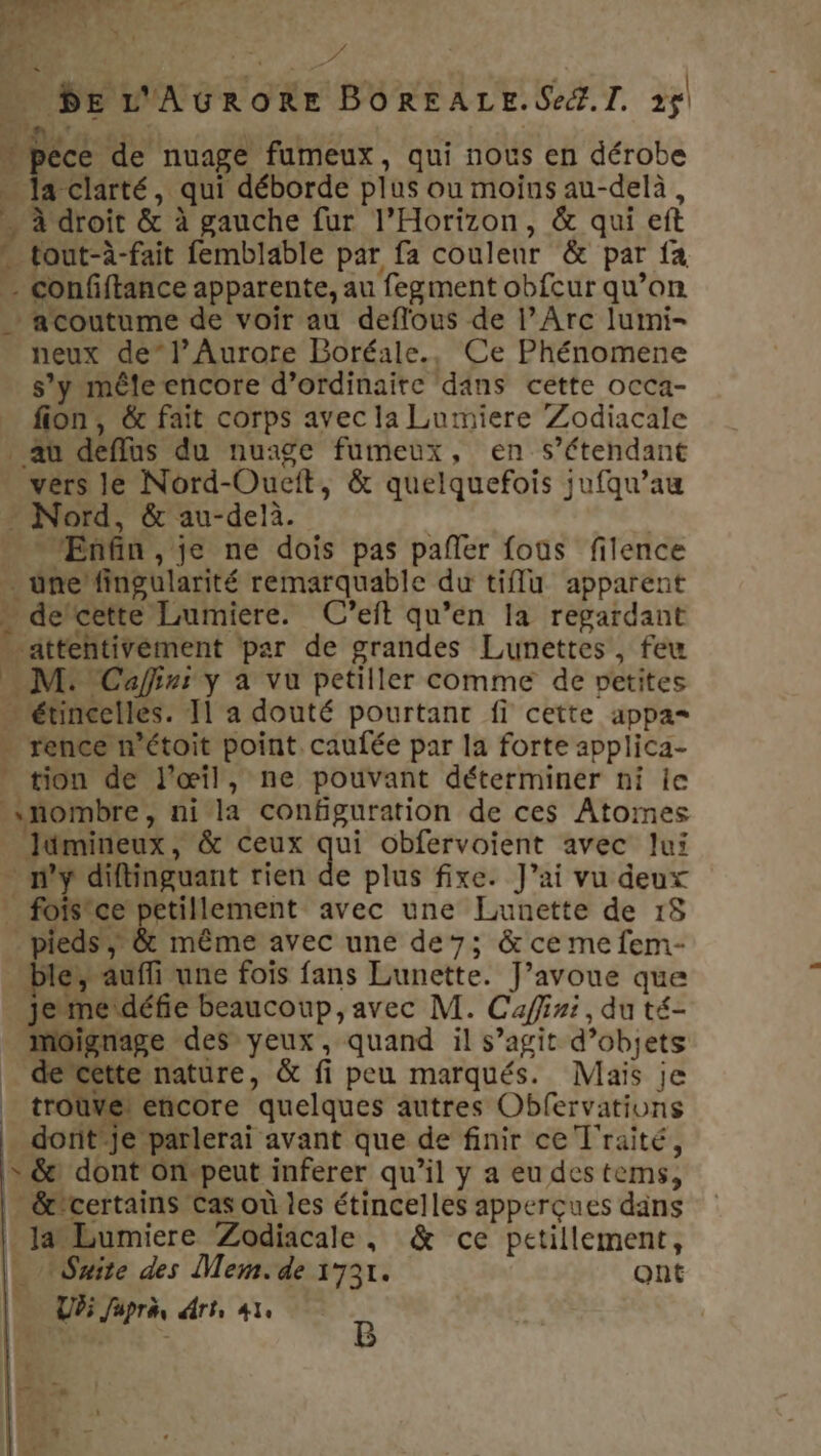 … PE L'AGRORE BOREALE. Se. I. 25 …pece de nuage fumeux, qui nous en dérobe … la clarté, qui déborde plus ou moins au-delà, n à droit &amp; à gauche fur l’Horizon, &amp; qui eft tout-à-fait femblable par fa couleur &amp; par fa - confftance apparente, au fegment obfcur qu’on a coutume de voir au deflous de l’Arc lumi- neux de”l’Aurore Boréale., Ce Phénomene s’y mêle encore d’ordinaire dans cette occa- fion, &amp; fait corps avec la Lumiere Zodiacale au deflus du nuage fumeux, en s'étendant vers le Nord-Oueit, &amp; quelquefois jufqu’au - Nord, &amp; au-delà. Enfin , je ne dois pas pañler fous filence … une’ fingularité remarquable du tif apparent - dercette Lumiere. C’eft qu’en la regardant . attehtivément par de grandes Lunettes, feu M: Cafinr y à vu petiller comme de netites … étincelles. Il a douté pourtant fi cette appa= - rence n’étoit point. caufée par la forte applica- tion de l'œil, ne pouvant déterminer ni ie nombre, ni la configuration de ces Atomes Jümineux, &amp; ceux qui obfervoient avec lui … ny diftinguant rien de plus fixe. J’ai vu deux … forsice petillement avec une Lunette de 18 pieds’; &amp; même avec une de; &amp; ce me fem- ble, auffi une fois fans Lunette. J'avoue que jJemeidéfie beaucoup, avec M. Cafini, du té- Mmoignage des yeux, quand il s’agit d’objets _ decette nature, &amp; fi peu marqués. Mais je _ troùve! encore quelques autres Obfervations . dorit je parlerai avant que de finir ce T'raité, » &amp;: dont On-peut inferer qu’il y a eu des tems, _&amp;certains cas où les étincelles apperçues dans : laLumiere Zodiacale, &amp; ce petillement, L Suite des Mem.de 1731. ont Ur; Japra rt, le | B À f _