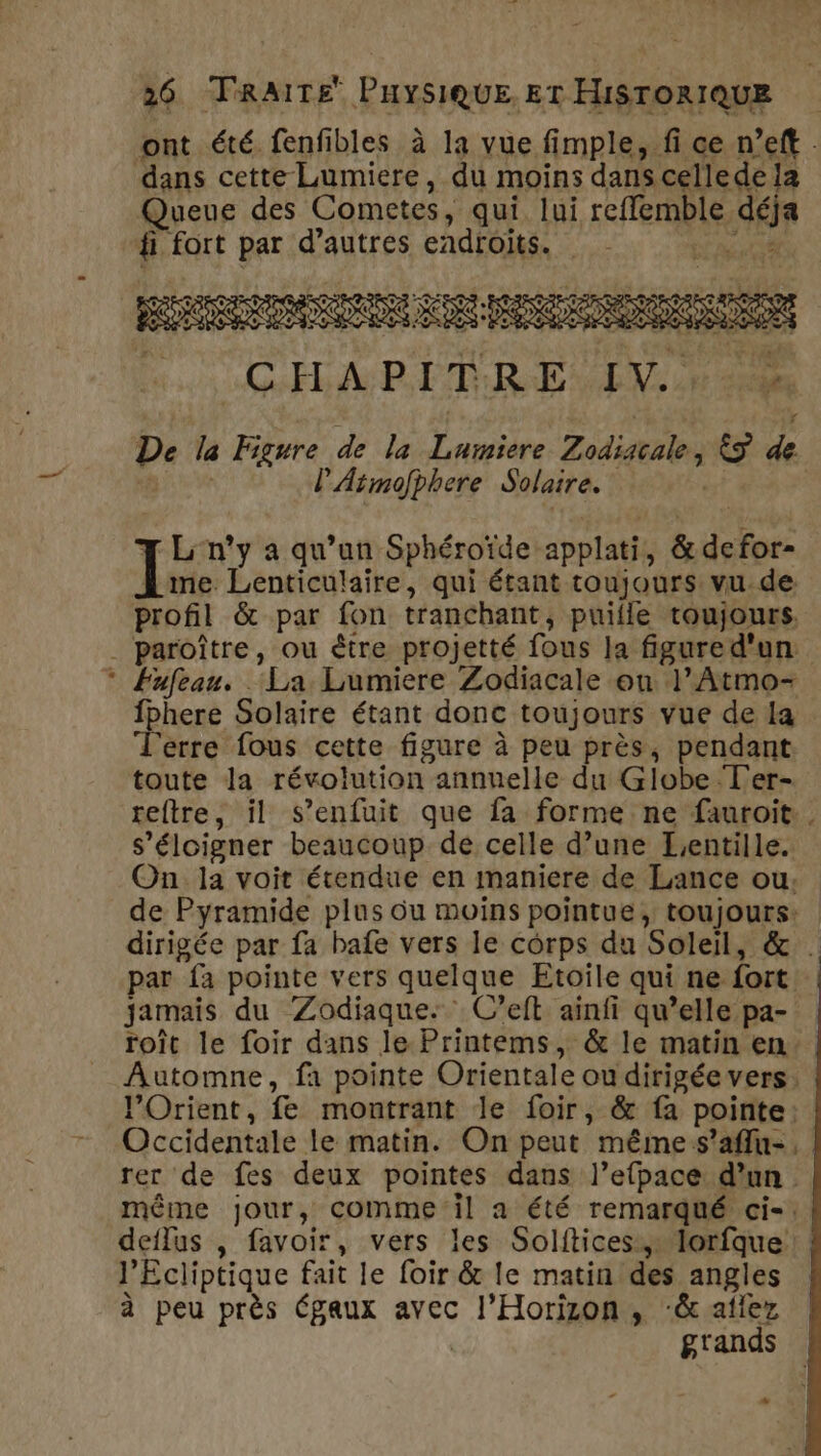 ont été fenfibles à la vue fimple, fi ce n’eft : dans cette Lumiere, du moins dans cellede la Queue des Cometes, qui lui ref rULe, déj fi fort par d’autres endroits. 7 L'n’y a qu’un Sphéroïde: applati, &amp;defor- 1e Lenticulaire, qui étant toujours vu de. profil &amp; par fon tranchant, puille toujours, . paroître, ou être projetté fous la figure d'un * Fufeau. . ‘La Lumiere Zodiacale on 1 *Atmo= fphere Solaire étant donc toujours vue de la Terre fous cette figure à peu près, pendant toute la révolution annuelle du Globe T'er- reftre, il s'enfuit que fa forme ne fauroit s'éloigner beaucoup de celle d’une Lentille. On la voit étendue en maniere de Lance ou. de Pyramide plus Ou moins pointue, toujours: dirigée par fa bafe vers le corps du Soleil, &amp; . par fa pointe vers quelque Etoile qui ne fort jamais du Zodiaque. C’eft ainfi qu’elle pa- roît le foir dans le Printems, &amp; le matin en Automne, fa pointe Orientale ou dirigée vers. l'Orient, fe montrant le foir, &amp; fa pointe. Occidentale le matin. On peut même s’affu-. rer de fes deux pointes dans l’efpace d’un même jour, comme il a été remarqué ci-: deflus , favoir, vers les Solitices.,. lorfque: } ’Ecliptique fait le foir &amp; le matinides angles à peu près Égaux avec :.l'HOTeR » “&amp;atlez grands D