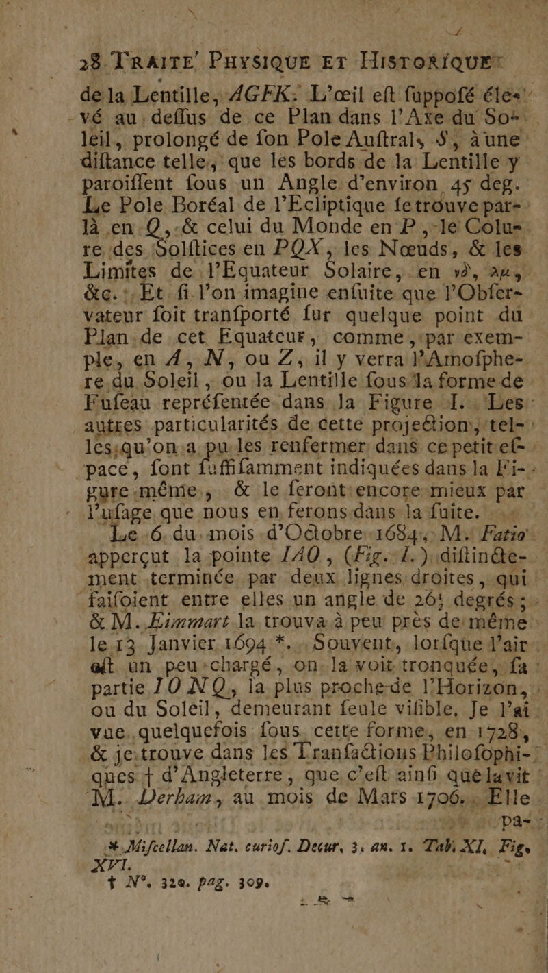 à\ KP 28 TRAITE PHysiQUuE Er HisroriQuE* dela Lentille, 4GFK: L’œil eft fuppofé éle<’ -vé au: deffus de ce Plan dans l’Axe du So: leil, prolongé de fon Pole Auftrals $, àune’ diftance telle, que les bords de la Lentille y paroiflent fous un Angle d'environ 45 deg. Le Pole Boréal de l’Ecliptique fetrouvepar- là en .Q,-&amp; celui du Monde en P ,-le Colu=. re des Solftices en PQOX, les Nœuds, &amp; les Limites de l’Equateur Solaire, en », 24, &amp;c.:,Et.fi l’on imagine enfuite que lObfer- vateur foit tranfporté fur quelque point du Plan.de cet Equateur, comme ,par exem- ple, en 4, N, ou Z, il y verra PAmofphe- re.du Soleil , ou la Lentille fous la forme de Fufeau repréfentée dans Ja Figure 1... Les: autres particularités de cette projeétion:,:tel- lessqu’on.a pu.les renfermer dans cepetitef- : pace, font fuffifamment indiquées dans la Fi-. vure même, &amp; le ferontiencore:mieux par - l’ufage que nous en ferons.dans la fuite. 4 ad 6. du.mois .d’Octobre1684,; M Fatio' apperçut la pointe Z40 , (Fig. L. )1diftinéte- ment terminée. par deux lignes droites , qui failoient entre elles un angle de 26! degrés: &amp; M..ÆEimmart la trouva à peu près demêrme lex3 Janvier 1694 *.,, Souvent, lorfque d'air: at un peu:chargé, on.la voit tronquée, fa : partie JO NO, la plus proche-de l’Horizon, : ou du Solëil, demeurant feule vifñble, Je lai vue..quelquefois fous. cette forme, en 1728, &amp; jeitrouve dans les Tranfa@tious Bhilofophi-} ques + d'Angleterre, que c’eft ainfi Quelavit : M. Derban, au mois de Mars 1706: Elle ds ke sf dpaLt SN Mifcellan. Nat, curiof. Decur, 3, an. 1, Tah XI, Figs . > ls + N°. 320. pag. 309. ba. |