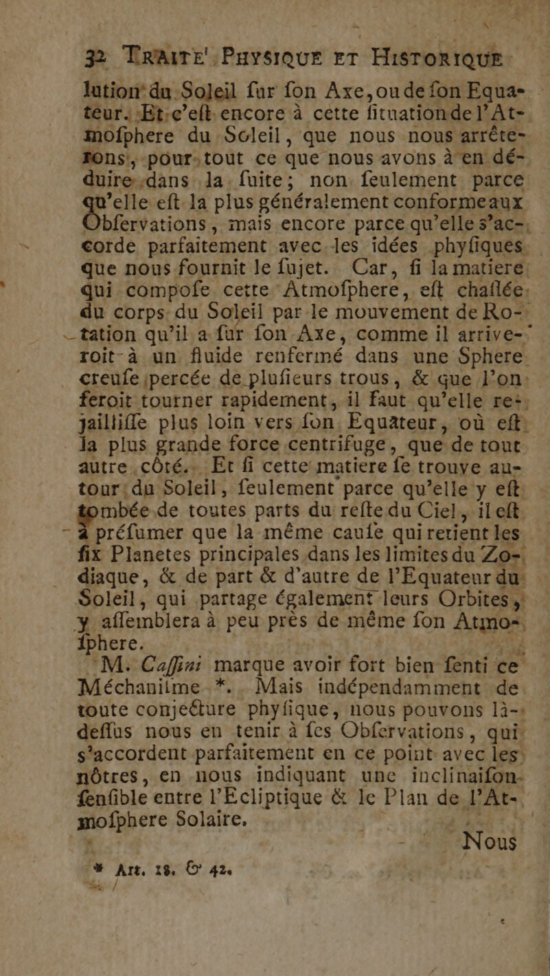 lution’ du Soljeil fur fon Axe,oude fon Equa- teur. -Et:c’eft.encore à cette fituationdel’At-, mofphere du Soleil, que nous nous arrête- JOns', pour-tout ce que nous avons à en dé- duire-dans la. fuite; non feulement parce sa eft la plus généralement conformeaux Obfervations, mais encore parce qu’elle s’ac-; corde parfaitement avec.les idées phyfiques. que nous fournit le fujet. Car, fi la matiere: qui compofe cette Atmofphere, eft chaflée: du corps: du Soleil par le mouvement de Ro- tation qu’il a fur fon Axe, comme il arrive- roit-à un fluide renfermé dans une Sphere _ creufeipercée de plufieurs trous, &amp; que l’on: feroit tourner rapidement, il faut qu’elle re: jaillifle plus loin vers fon, Equateur, où eft: la plus grande force centrifuge, que de tout autre côté. Et fi cette matiere fe trouve au- tour! du Soleil, feulement parce qu’elle y eft mbée.de toutes parts du refte du Ciel, ileft. - à préfumer que la même caufe qui retient les fix Planetes principales dans les limites du Zo=. diaque, &amp; de part &amp; d’autre de l’Equateur du: Soleil, qui partage également leurs Orbites y affemblera à peu près de même fon Atmo. {phere. | | CV M: Caffini marque avoir fort bien fenti ce Méchanitme *.. Mais indépendamment de toute conjééture phyfique, nous pouvons là-s deflus nous en tenir à fes Obfervations, qui s'accordent parfaitement en ce point: avec les: nôtres, en nous indiquant une inclinaifon- fenfble entre l’Ecliptique &amp; le Plan de l’At- mofphere Solaire, VERT % -,# HANouS # Art, 19, © 42 %% /