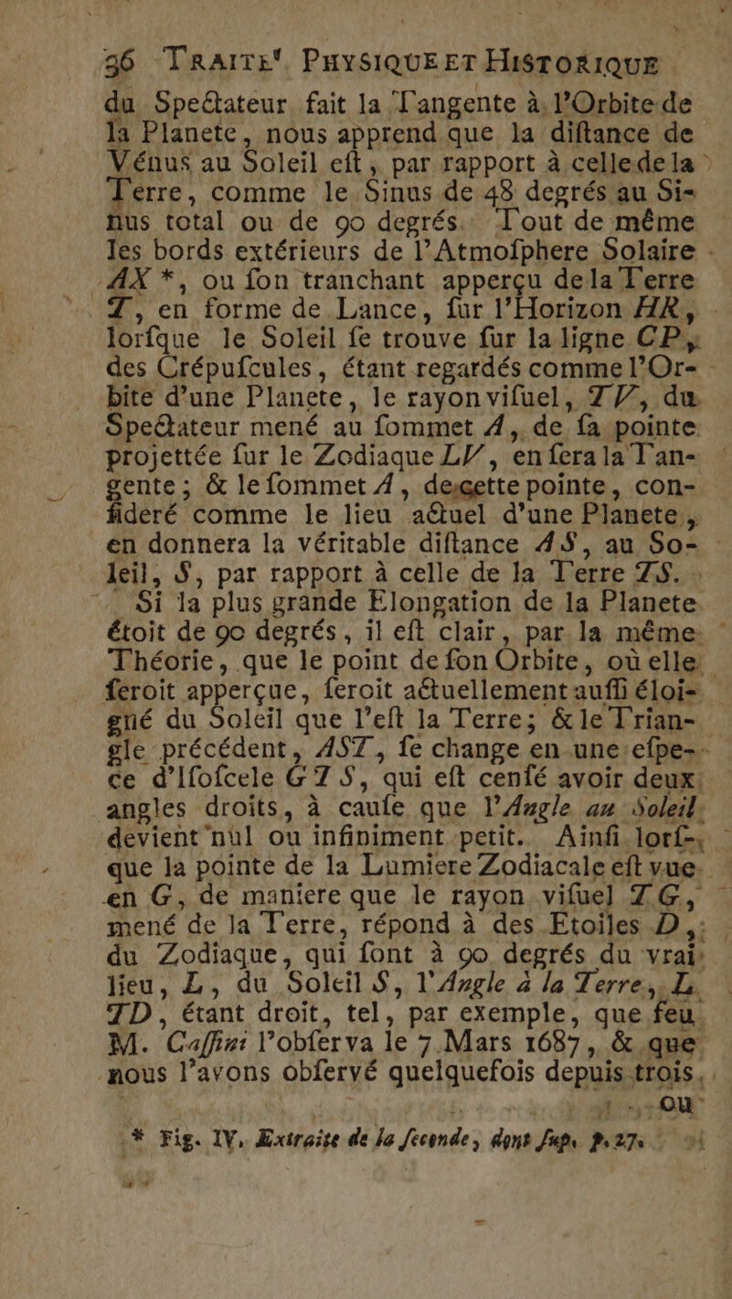 du Speétateur fait la Tangente à, l’Orbitede la Planete, nous apprend que la diftance de Vénus au Soleil eft, par rapport à cellede la : Terre, comme le Sinus de 48 degrés au Si- nus total ou de 90 degrés. Tout de même les bords extérieurs de l’Atmoïfphere Solaire : -AX *, ou fon tranchant apperçu dela Ferre lorfque le Soleil fe trouve fur laligne CP, des Crépufcules, étant regardés comme l’Or- - bite d’une Planete, le rayon vifuel, 777, du Spetateur mené au fommet 4,, de fa pointe projettée fur le Zodiaque LI, enferala Tan- : gente ; &amp; le fommet 4, dexgette pointe, con- fideré comme le lieu aëtuel d’une Planete, en donnera la véritable diftance 45, au So- * deil, S, par rapport à celle de la T'erre ZS. » Si la plus grande Elongation de la Planete étoit de 90 degrés, il eft clair, par la même : Théorie, que le point de fon Orbite, oùelle feroit apperçue, feroit aétuellement auffi éloi=. gré du Soleil que l’eft la Terre; &amp; le Frian- gle précédent, A4S7, fe change en-une:efpe-. ce d’Ifofcele G 7 S, qui eft cenfé avoir deux. angles droits, à caule que l’Azgle am Soleil: devient nül ou infiniment petit. Ainf.lorts que la pointe de la Lumiere Zodiacale eft vue. ! en G, de maniere que le rayon vifuel ZG, mené de Ja Terre, répond à des Etoiles D ,: du Zodiaque, qui font à 90 degrés du vrais lieu, L, du Soleil S, l'Argle à la Terre, L. | TD , étant droit, tel, par exemple, que feu. M. Caffie: l’obfer va le 7. Mars 1687, &amp;.que nous l’avons obfervé quelquefois depuis trois. f | 1 -,. OÙ # Fig. IV, Extraire de le feconde, dont Jups 227 1