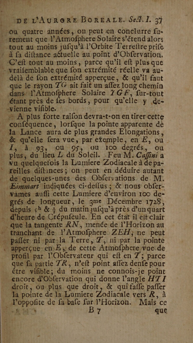 rement que l’Atmofphere Solaire s’étend alors tout au moins jufqu’à l’Orbite T'erreftre prife C’éft tout au moins, parce qu’il eft plus que délà dé fon extrémité apperçue, &amp; qu’il faut que le rayon 7&amp; ait fait un affez long chemin dans l'Atmofphere Solaire 7 GF, fur-tout étant près de {es bords, pour qu'elle y .de- conféquence, lorfque la pointe apparente de la Lance aura de plus grandes Elongations, 1,0 à: 93, ou 9ÿ, ou 100 desrés, ou plus, du lieu Z du Soleil. Feu M. Cafini a reilles. diftances ; on: peut en déduire autant détquelques-unes des Obfervations de M. rés de longueur, le 3me Décembre 1728, epuis sb &amp; + du matinqufqu’à près d’un quart apperçue.en)E sde cette Atmofpherevue: de profil par l'Obfervateur qui eft en 7; parce que fa partie ZX, n’eft point aflez denfe pour être wifible; du moins ne connois-je point encore d'Obfervation qui donne l’angle HT I droit, ou plus que droit, &amp; qui fafle pañler Ja pointe de la Lumiere Zodiacale vers RÀ, à 2 que