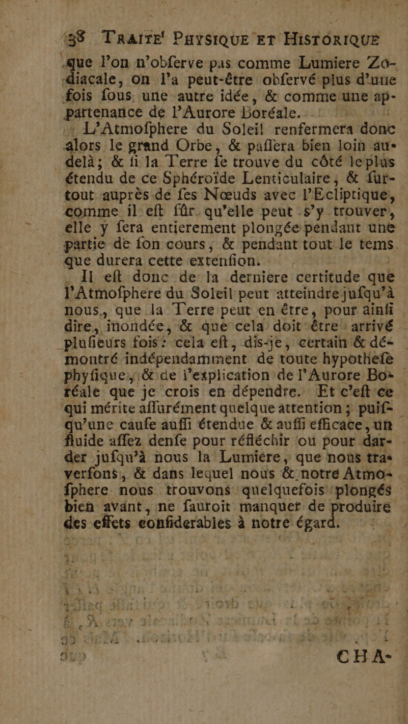 diacale, On l’a peut-être obfervé plus d’une fois fous. une autre idée, &amp; commeune ap- partenance de lAurore Boréale. : :: | + L’Atmofphere du Soleil! renfermera donc alors le grand Orbe, &amp; pañlera bien loin au- _ delà; &amp; fi la T'erre fe trouve du côté leplus étendu de ce Sphéroïde Lenticulaire, &amp; fui- tout auprès de fes Nœuds avec l’Ecliptique;, comme il eft für qu’elle peut s’y trouver, elle y fera entierement plongéependant une que durera cette extenfion. 11 eft donc de la derniere certitude que l’Atmofphere du Soleil peut atteindre jufqu’à plufieurs fois: cela eft, dis-je, certain &amp; dé- phyfique:&amp; de l'explication de lAurore Bo: téale que je crois en dépendre. ÆEt c’eft ce qui mérite aflurément quelque attention ; puif- qu'une caufe auffi étendue &amp; aufli efficace, un fluide aflez denfe pour réfléchir ou pour dar- der jufqu’à nous la Lumiére, que nous tras fphere nous trouvons quelquefois plongés bien avant, ne fauroit manquer de ta des effets eonfiderables à notre égard, \