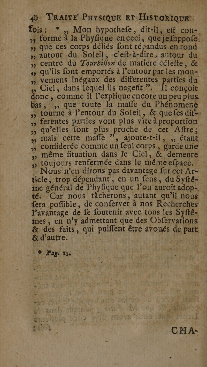 fois: *,, Mon hypothefe, dit-il, eff con-. 3 forme à la Phyfique en ceci, que jefuppofe. » que ces corps déliés font répandus en rond » autour du Soleil, c’eft-à-dire, autour du » centre du Zowrbillon de matiere célefte, &amp; s qu'ils font emportés à l’entour parles mou- » vemens inégaux des differentes parties du 4» Ciel, dans lequel ils nageñit ”. Il conçoit donc, comme il l’exphique encore un peu plus bas, ,, que toute la mafle du Phénomerëé tourne à l’entour du Soleil, &amp; que fes dif» » ferentes parties vont plus vite à proportion , qu’elles font plus proche de cet Aftre; mais cette mafle ?”, ajoute-t-il, ,, étant » Confiderée comme un feul corps, gardeune “, même fituation dans le Ciel, &amp; demeure # toujours renfermée dans le même efpace. Nous n’en dirons pas davantage fur cet Ar- ticle, trop dépendant, en un fens, du Syfté- me général de Phyfique que l’on auroit adop- té. Car nous tâcherons, autant qu’il nous fera poffible, de conferver à nos Recherches l'avantage de fe foutenir avec tous les Syfté- mes , en n’y admettant que des Obfervations &amp; des faits, qui puiflent être avoués de part &amp;d’autre. AL SAN La‘ UN Pog. 25e ea à CHA: