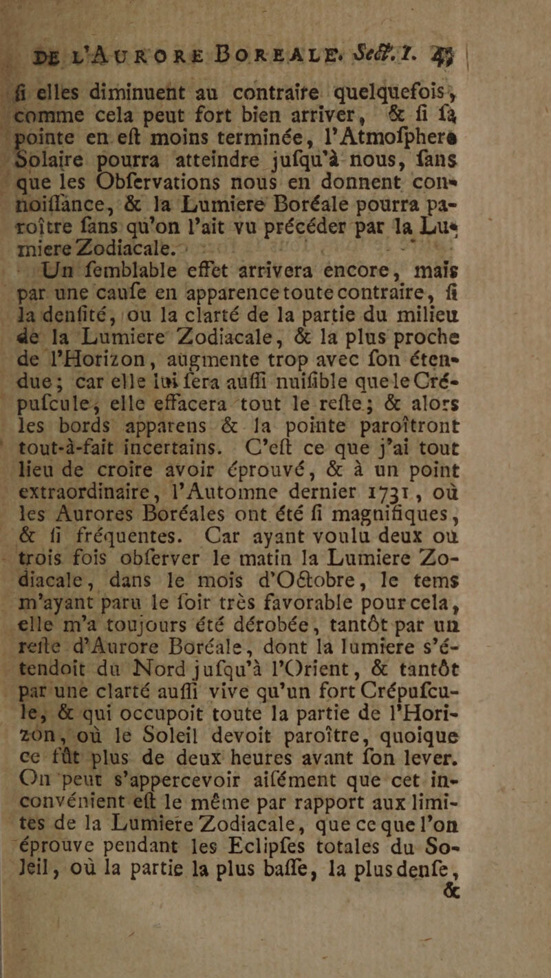 LE 2 Ÿ Be LA L  » DEVAURORE DOREALE ST. 3 | is ‘comme cela peut fort bien arriver, &amp; fi {à “pointe en.eft moins terminée, l’ Atmofphere “Solaire pourra atteindre jufqu'à nous, fans que les Obfervations nous en donnent cons noiflance, &amp; la Lumiere Boréale pourra pa- roître fans qu’on l’ait vu précéder par la Lue _miere Zodiacale. : OL + SP Un femblable effet arrivera encore, maïs par une caufe en apparencetoute contraire, fi _ Ja denfité, ou 1a clarté de la partie du milieu de la Lumiere Zodiacale, &amp; la plus proche de l’Horizon, augmente trop avec fon éten- due; car elle iwi fera aufli nuifible quele Cré- pufcule, elle effacera tout le refte; &amp; alors * les bords apparens &amp; Ja pointe paroîtront * tout-à-fait incertains. C’eft ce que j’ai tout lieu de croire avoir éprouvé, &amp; à un point extraordinaire, l’Automne dernier 1731, où . les Aurores Boréales ont été fi magnifiques, . &amp; fi fréquentes. Car ayant voulu deux owù - trois fois obferver le matin la Lumiere Zo- diacale, dans le mois d’Oëétobre, le tems . m'ayant paru le foir très favorable pourcela, elle m'a toujours été dérobée, tantôt par un refte d'Aurore Boréale, dont la lumiere s’é- tendoit dû Nord jufqu’à l'Orient, &amp; tantôt . patune clarté auf vive qu’un fort Crépufcu- le; &amp; qui occupoit toute la partie de l’Hori- z0n, où le Soleil devoit paroître, quoique ce fût plus de deux heures avant fon lever. On'peut s’appercevoir aifément que cet in- convément eft le même par rapport aux limi- tes de la Lumiere Zodiacale, que ce que l’on éprouve pendant les Eclipfes totales du So- Ji, où la partie la plus bafle, la plus dpi ‘elles diminuent au contraire quelquefois,