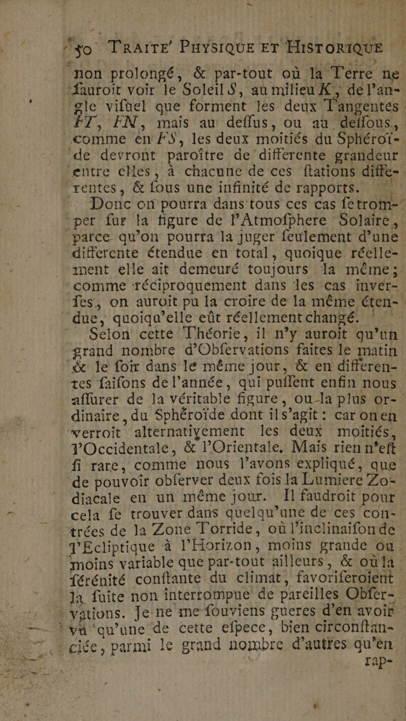 non prolongé, &amp; par-tout où la Terre ne ‘fauroit voir le Soleil S, au milieu K, de l’an- gle vifael que forment les deux T'angentes 7, EN, mais au defflus, ou au deflous, comme en #S$, les deux moitiés du Sphérot- ‘de devront paroître de differente grandeur entre CMes, à chacune de ces ftations diffe- rentes, &amp; fous une infinité de rapports. Donc on pourra dans tous ces cas fetrom-. ‘per fur la figure de lAtmofphere Solaire, parce qu’on pourra la juger feulement d’une differente étendue en total, quoique réelle- ment elle ait demeuré toujours la même; * comme ‘réciproquement dans les cas inver- fes, on auroïit pu la croire de la même éten- due, quoïqu’elle eût réellementchangé. ! * Seion cette Théorie, il n’y auroït qu’un grand nombre d’Obfervations faites le matin ‘&amp; le foir dans le même jour, &amp; en differen- tes faifons de l’année, qui puflent enfin nous aflurer de la véritable figure, ou-la plus or- dinaire, du Sphéroïde dont ils’agit : car onen verroit alternativement les deux moitiés, Occidentale, &amp; l’Orientale, Maïs rien n°eft fi rare, comme nous l’avons expliqué, que de pouvoir obferver deux fois la Lumiere Zo- diacale en un même jour. Il faudroit pour cela fe trouver dans quelqu’une de ces con- ©: trées de la Zone Torride, où l’inclinaifonde J’Ecliptique à l'Horizon, moins grande ou. moins variable que par-tout ailleurs, &amp; où11 {érénité conftante du climat, favoriferoient Ja fuite non interrompue de pareilles Obfer- ‘ vations. Je ne me fouviens gueres d'en avoir t yvü qu’une de cette efpece, bien circonftan- 7. 4gite, parmi le grand nombre d’autfes qu’en. Re TAp=