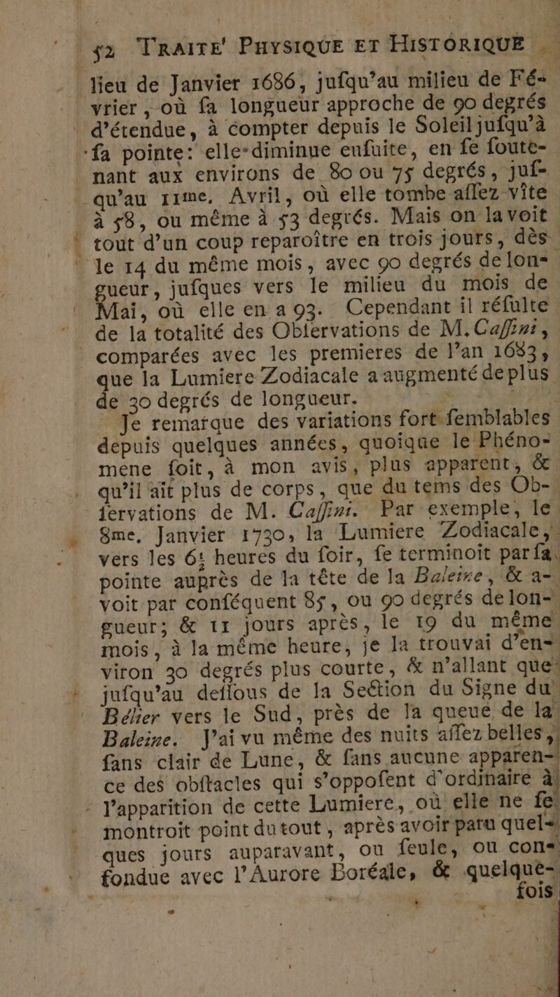 lieu de Janvier 1686, jufqu’au milieu de Fé- vrier, où fa longueur approche de 90 degrés | d’étendue, à compter depuis le Soleil jufqu’à ‘fa pointe: elle-diminue eufuite, en fe foute- nant aux environs de 8o ou 75 degrés, juf= _ qu'au rime, Avril, où elle tombe aflez vîte à 58, ou même à 53 degrés. Mais on la voit | tout d’un coup reparoître en trois jours, dès le 14 du même mois, avec 90 degrés delon= gueur, jufques vers le milieu du mois de Mai, où elleena93. Cependant il réfulte de la totalité des Oblervations de M.Cafni, | comparées avec les premieres de l’an 1633, que la Lumiere Zodiacale a augmenté deplus de 30 degrés de longueur. APS Je remarque des variations fort.femblables depuis quelques années, quoiqe le Phéno- mene foit, à mon avis, plus apparent, &amp; . qu’il ait plus de corps, que du tems des Ob-. fervations de M. Caffins. Par exemple, Île Sme, Janvier 1730, la Lumiere Zodiacale,, vers les 6: heures du foir, fe terminoït par fa: pointe auprès de la tête de Ja Baleire, &amp; a- voit par conféquent 8$, ou 99 degrés delon- gueur; &amp; 11 jours après, le 19 du même mois, à la même heure, je la trouvai d'en. viron 30 degrés plus courte, &amp; n’allant ques jufqu’au deflous de la Seétion du Signe du Bélier vers le Sud, près de la queue de la: Baleine. J'ai vu même des nuits aflez bebe fans clair de Lune, &amp; fans aucune apparen= ce des obftacles qui s’oppofent d'ordinaire à! - Japparition de cette Lumiere, où elle ne fe montroit point dutout, après avoir paru quel ques jours auparavant, OU feule, ou con« fondue avec l’Aurore Boréale, &amp; see] ois + L La g \