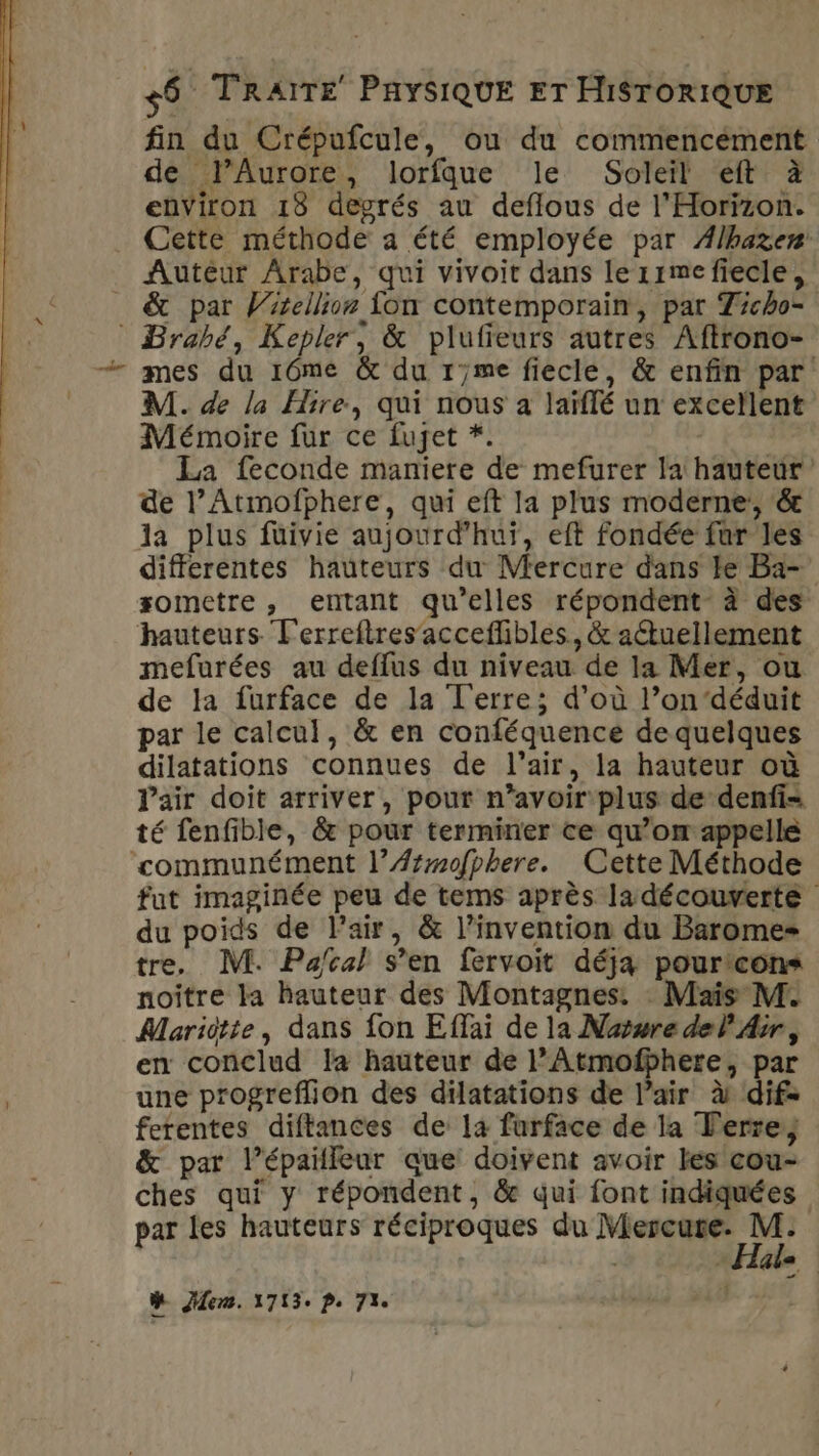 fin du Crépufcule, ou du commencement de PAurore, lorfque le Soleil eft à environ 18 degrés au deflous de l'Horizon. Cette méthode a été employée par Ælhazen! Autéur Arabe, qui vivoit dans lerrmefiecle, _ &amp; par Vrrellion fon contemporain, par Ticho- © Brabé, Kepler, &amp; plufieurs autres Aftrono- - mes du 10mé &amp; du r7me fiecle, &amp; enfin par M. de la Hire, qui nous à laïflé un excellent Mémoire fur ce fujet *. La feconde maniere de mefurer la hauteur de l’Atmofphere, qui eft la plus moderne, &amp; la plus füivie aujourd’hui, eft fondée fur les differentes hauteurs du Mercure dans le Ba- sometre , entant qu'elles répondent à des hauteurs Terreftres acceflibles, &amp; actuellement mefurées au deffus du niveau de la Mer, ou de la furface de la Terre; d’où l’ondéduit par le calcul, &amp; en conféquence de quelques dilatations connues de l'air, la hauteur où l'air doit arriver, pour n’avoir plus de denfi= té fenfible, &amp; pour terminer ce qu’om appelle ‘communément l’Æ##mofphere. Cette Méthode fut imaginée peu de tems après la découverte du poids de Pair, &amp; l'invention du Barome= tre, M. Pa/cal s’en fervoit déja pourtcons noître la hauteur des Montagnes. Mais M. Mariitte, dans fon Effai de la Naure del Air, en conclud la hauteur de l’Atmofbhere, par une progreflion des dilatations de l’air à dif= ferentes diftances de la furface de la Terre; &amp; par l’épaïlleur que: doivent avoir les cou- ches qui y répondent, &amp; qui font indiquées par les hauteurs réciproques du Miercute: M. El ZETE La en. 1713 Pe 73e