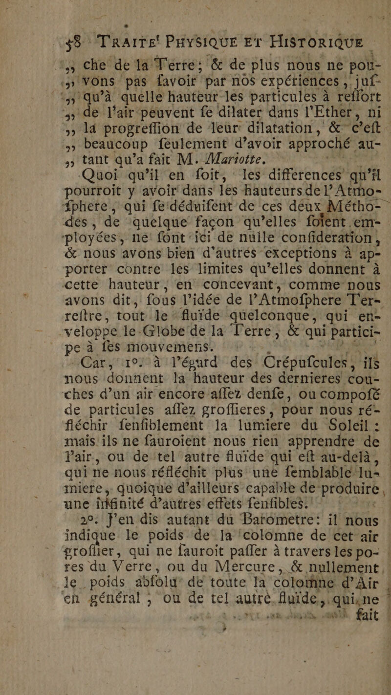 %,3 che de Ta: Térré: &amp; de plus nous ne poii- 1 VOns pas favoir par nos expériences .juf- qu'à quelle hauteur les particules à reflort 5 de l'air peuvent fe dilater dans l'Ether, ni &gt;, l4 progreflion de leur dilatation, &amp; c’eft 4. beaucoup feulement d’avoir approché. au- » tant qu'a fait M. Mariotte. Quoi qu’il en foit, les differences’ qu'il pourroit y avoir dans les Hauteurs de L’ Atmo- “#phete , qui fe‘déduifent de ces déux Métho- dés, de quelque façon qu’elles fofent .em- ‘ployées, né’ font ‘ici de nuile CORNE &amp; nous avons bien d'autres exceptions à à ap- porter contre les limites qu’elles donnent à cette hauteur, en concevant, comme nous avons dit, fous l’idée de l'Atmofphere Ter- reftre, tout le ‘fluide quelconque, qui en- veloppe le-Globe de la Terre, &amp; qui partici- pe à {Es mouvemens. Car, 10: à l’épurd des Crépufcules, ils nous donnent la hauteur des dernieres cou- ches d’un air encore aflez denfe, ou compofé de particules aflez groflieres, pour nous ré- fléchir fenfiblement la lumiere du Soleil : mais ils ne fauroient nous rien apprendre de Pair, ou de tel autre fluide qui eft au-delà, | qui ne nous réfléchit plus une femblable lu miere,. quoique d’ailleurs capable de ri une îMinité d’autres effets fenfibles. | 2°. en dis autant du Barometre: il nous indique le poids de Ja colomne de cet air groflier, qui ne fauroit pafler à travers les po- ! res du Verre, ou du Mercure, &amp; nullement ,! le_ poids dbfolu” de toute la coloïfine d'Air | en général , où de tel autre. furde, ‘quine | | it Mn din LU masi È