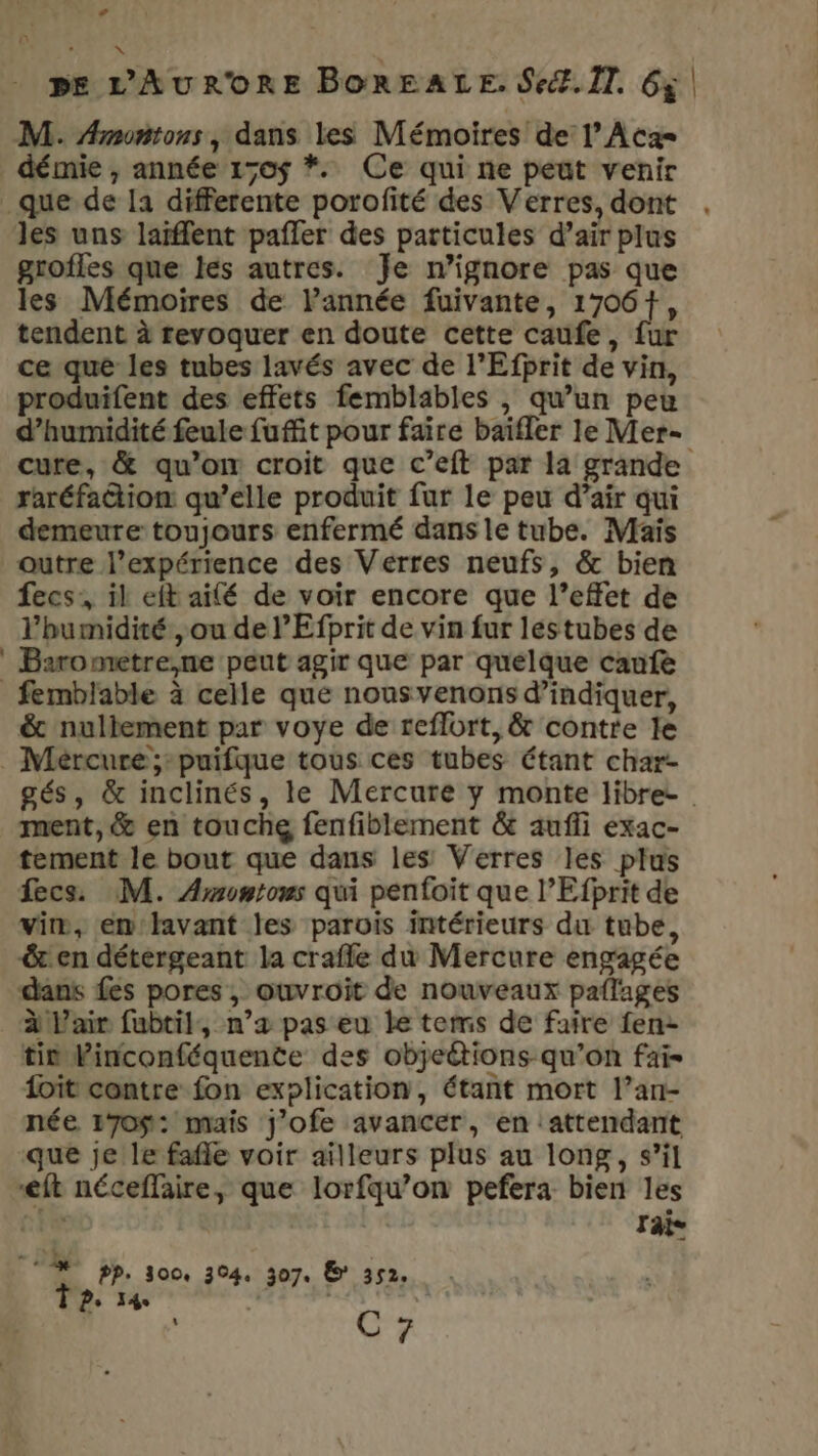 M. Amontons, dans les Mémoires de l’Aca= démie , année 150$ *. Ce qui ne peut venir _que de la differente porofité des Verres, dont . les uns laïfflent pafler des particules d’air plus grofles que les autres. Je n’ignore pas que les Mémoires de l'année fuivante, 1706+, tendent à revoquer en doute cette caufe, fur ce que les tubes lavés avec de l’Efprit de vin, produifent des effets femblables , qu’un peu d’humidité feule fuffit pour faire baïfler le Mer- cure, &amp; qu’on croit que c’eft par la grande raréfaction qu’elle produit fur le peu d’air qui demeure toujours enfermé dans le tube. Maïs outre l'expérience des Vérres neufs, &amp; bien fecs:, il eft ailé de voir encore que l’effet de l'humidité, ou de lEfprit de vin fur léstubes de Barometre,ne peut agir que par quelque caufe _femblable à celle que nousvenons d’indiquer, &amp; nullement par voye de reflort, &amp; contre le _ Mercure ;puifque tous ces tubes étant char- gés, &amp; inclinés, le Mercure y monte libre ment, &amp; en touche fenfiblement &amp; aufli exac- tement le bout que dans les Verres les plus fecs. M. Amontons qui penfoit que l’Efprit de vim, en lavant les parois intérieurs du tube, &amp;t en détergeant la crafle du Mercure engagée dans fes pores, ouvroit de nouveaux paflages à L'air fubtil, n’æ pas eu le tems de faire fen- tin Vinconféquente des objeétions qu’on fai- it contre fon explication, étant mort l’an- née 170$: mais j’ofe avancer, en attendant que je le fafle voir ailleurs plus au long, s’il eft néceffaire, que lorfqu’on pefera bien les te Taie [4 pp, oo, 304. 307. © 352. 7 Ps 34 \ C 7