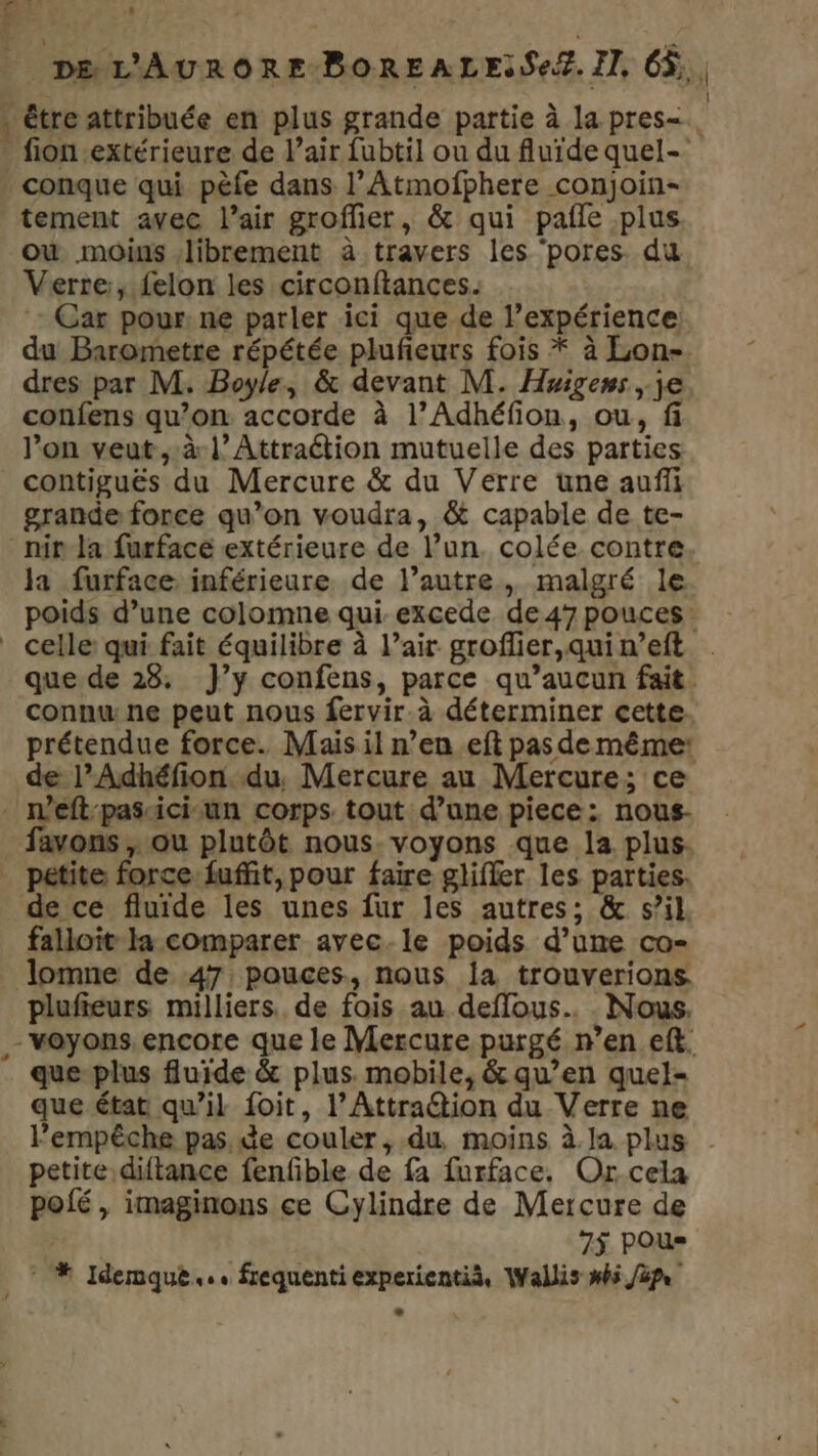 _ De D &amp; , (4 _ DE L'AURORE-BOREALESSeZ. Il, 66. . tre attribuée en plus grande partie à la pres=. fion-extérieure de l’air fubtil ou du fluide quel- conque qui pèfe dans l’Atmofphere conjoin- tement avec l'air groffier, &amp; qui pale plus où moins librement à travers les ‘pores. du Verre, felon les circonftances. Car pour. ne parler ici que de l’expérience du Barometre répétée pluñieurs fois * à Lon- dres par M. Boyle, &amp; devant M. Huigens , je confens qu’on accorde à l’Adhéfion, ou, fi l’on veut ,:àl’Attraétion mutuelle des parties contiguës du Mercure &amp; du Verre une auffi grande fonce qu’on voudra, &amp; capable de te- nina furfacé extérieure de l’un. colée contre la furface inférieure de l’autre, malgré le poids d’une colomne qui excede de 47 pouces: _ celle qui fait équilibre à l’air groffier,quin’eft : que de 28, }’y confens, parce qu'aucun fait connu: ne peut nous fervir à déterminer cette prétendue force. Mais il n’en.eft pas de même: de l’Adhéfion. du, Mercure au Mercure; ce n’eft:pascici-un corps. tout d’une piece: nous- _favons ; ou plutôt nous. voyons que la plus. petite force fuffit, pour faire glifler les parties. de ce fluide les unes fur les autres; &amp; s’il. falloit la comparer avec.le poids d’une co- lomne de 47, pouces, nous la trouverions plufieurs milliers. de fois au deffous.. Nous. - voyons. encore que le Mercure purgé n’en eft. que-plus fluide &amp; plus. mobile, &amp; qu’en quel- que état qu’il foit, l’Attra@ion du Verre ne Fempêche pas de couler, du moins à Ja plus . petite diftance fenfble de fa furface. Or cela poié , imaginons ce Cylindre de Mercure de | 75 PO * * Idemque... frequenti experientià, Wallis #45 /2pe